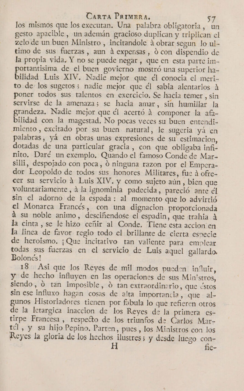 los mismos que los executan. Una palabra obligatoria , un gesto apacible, un ademán gracioso duplican y triplican el zelo de un buen Ministro , incitandole á obrar segun lo ul- timo de sus fuerzas , aun á expensas , ó con dispendio de la propia vida. Y no se puede negar , que en esta parte im- portantisima de el buen govierno mostró una superior ha- bilidad Luis XIV. Nadie mejor que él conocia el meri- to de: los sugetos; nadie mejor que él sabia alentarlos 4 poner todos sus talentos en exercicio. Se hacia temer, sin servirse de la amenaza; se hacia amar, sin humillar la grandeza. Nadie mejor que él acertó A componer la afa- bilidad con la magestad. No pocas veces su buen entendi- miento , excitado por su buen natural, le sugeria yá en palabras, yá en obras unas expresiones de su' estimacion, dotadas de una particular gracia, con que obligaba infi- nito. Daré un exemplo. Quando el famoso Conde de Mar- silli, despojado con poca, 0 ninguna razon por el Empera- dor Leopoldo de todos sus honores Militares, fue á ofre- cer su servicio 4 Luis XIV. y como sujeto aún , bien que voluntariamente , á la ignominia padecida, pareció ante el sin el adorno de la espada: al momento que lo advirtió el Monarca Francés, con una dignacion proporcionada a su noble animo, desciñendose el espadin, que trahia a la cinta , se le hizo ceñir al Conde. Tiene esta accion en la linca de favor regio todo el brillante de cierta esvecie de heroismo. ¡Que incitativo tan valiente para emplear todas sus fuerzas en el servicio de Luis aquel gallardo. Bolonés! 18 Asi que los Reyes de mil modos pueden influir, y de hecho influyen en las operaciones de sus Min'stros, siendo, Ó tan imposible, ú tan extraordinerio, que éstos sin ese influxo hagan cosas de alta importancia, que al- gunos Historiadores tienen por fabula lo que refieren otros de la letargica inaccion de los Reyes de la primera es- tirpe Francesa, respeíto de los triunfos de Carlos Mar- tcl, y su hijo Pepino. Parten, pues , los Ministros con los Reyes la gloria de los hechos ilustres; y desde luego con- fie-