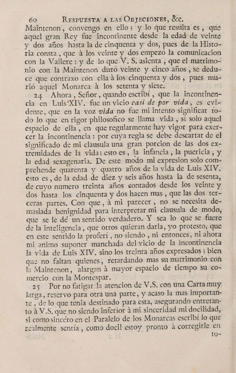 Maintenon, convengo en ello; y lo que resulta es , que aquel gran Rey fue incontinente desde la edad de veinte y dos años hasta la de cinquenta y dos, pues de la Histo- ria consta, que A los veinte y dos empezó la comunicacion con la Valiere : y de lo que V. $, asienta , que el matrimo- nio con la Maintenon duró Veinte y cinco años , se dedu- ce que contraxo cón ella a los:cinquenta y dos, pues mu rió aquel Monarca á los setenta y siete. | 24 Ahora, Señor, quando escribí, que la incontinen- cia en Luis'XIV. fue un vicio casi de por vida, es evi dente, que en la voz vida no fue mi intento significar to- do lo que en rigor philosofico se llama vida , sí solo aquel espacio de ella, en que regularmente hay vigor para exer- cer la incontinencia 3 por cuya regla se debe descartar de el significado de mi clausula una gran porcion de las dos ex- tremidades de la vidas esto es, la infancia, la puericia , y la edad sexagenaria. De este modo mi expresion solo com- prehende quarenta y quatro años de la vida de Luis XIV. esto es, de la edad de diez y seis años hasta la de sesenta, de cuyo numero treinta años eontados desde los veinte y. dos hasta los cinquenta y dos hacen mas , que las dos ter- ceras partes. Con que, á mi parecer , no se necesita de- masiada benignidad para interpretar mi clausula de modo, que se le dé un sentido verdadero. Y sea lo que se fuere de la inteligencia, que otros quieran darla, yo protesto, que en este sentido la proferí , no siendo , ni entonces, ni ahora mi animo suponer manchada del vicio de la incontinencia la vida de Luis XIV. sino los treinta años expresados 3 bien que no faltan quienes, retardando mas su matrimonio con ta Maintenon, alargan á mayor espacio de tiempo su co- mercio con la Montespar. | 25 Por no fatigar la atencion de V.S. con una Carta muy larga, reservo para otra una parte, y acaso la mas importan- te , de lo que tenia destinado para esta, asegurando entretan- to 4 V.S, que no siendo inferior á mi sinceridad mi docilidad, si como sincero en el Paralelo de los Monarcas escribi lo que realmente sentía , como docil estoy pronto á corregirle en to-