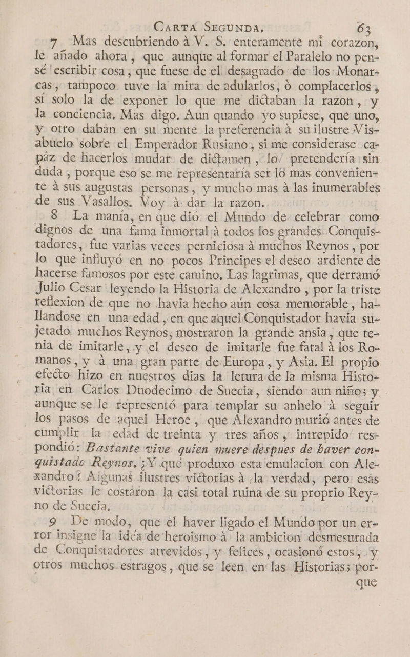 Mas descubriendo á V. S. enteramente mi corazon, le añado ahora, que aunque al formar el Paralelo no pen- sé 'escribir cosa, que fuese de el desagrado de los: Monar- cas, tampoco tuve la mira de adularlos, 0 complacerlos:, sí solo la de exponer lo que me diétaban la razon, y la conciencia. Mas digo. Aun quando yo supiese, que uno, y otro daban en su mente la preferencia 4 suilustre Vis- abuelo sobre el Emperador Rusiano, si me considerase ca- paz de hacerlos mudar. de diétamen , lo” pretendería: sin duda , porque eso se me representaría ser 10 mas convenien= te á sus augustas personas, y mucho mas á las inumerables de sus Vasallos. Voy 4: dar la razon. La manía, en que dió: el Mundo de- celebrar como dignos de una fama inmortal:á todos los grandes. Conquis- tadores, fue varias veces perniciosa á muchos Reynos, por lo que influyó en no pocos Principes el deseo ardiente de hacerse famosos por este camino. Las lagrimas, que derramó Julio Cesar leyendo la Historia de Alexandro , por la triste reflexion de que no havia hecho aún cosa memorable, ha- llandose en una edad, en que aquel Conquistador havia si1- Jetado. muchos Reynos; mostraron la grande ansia, que te- nia de imitarle, y el deseo de imitarle fue fatal á los Ro- manos, y 4 una gran parte de-Europa, y Asia. El propio efecto hizo en nuestros dias la leturade la misma Histo- ria en Carlos Duodecimo ¿de Suecia, siendo: aun niño; y. aunque se le representó para templar su anhelo'á seguir los pasos de aquel Heroe , que Alexandro murió antes de cumplir la :edad de treinta y tres años , intrepido: res- pondió: Bastante vive quien muere despues de baver con» quistado Reynos. ¿Y qué produxo esta emulacion: con Ale- xandro* Algunas ilustres viétorias A la. verdad, pero: esás viétorias le costaron la casi total ruina de su proprio Rey- no de Suecia. e | 1alóy orion 9 Ie modo, que el haver ligado el Mundo por un er- ror insigne la idéa de heroismo 4&gt; la ambicion desmesurada de Conquistadores atrevidos , y. felices, ocasionó estos', y otros muchos. estragos , que se leen en las Historias; por- que