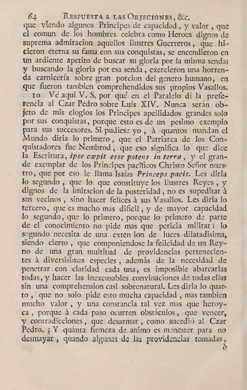 que viendo algunos Principes de capacidad , y valor , qué el comun de los hombres celebra como Heroes dignos de suprema admiracion aquellos ilustres Guerreros, que hi- cieron eterna su fama con sus conquistas, se encendieron en un ardiente apetito de buscar su gloria por la misma sendas y buscando la gloria por esa senda , exercieron una horren- da carnicería sobre gran porcion del genero humano, en que fueron tambien comprehendidos sus propios Vasallos. 10 Ve aqui V. S, por qué en el Paralelo dí la prefe- rencia al Czar Pedro sobre Luis XIV. Nunca serán ob- jeto de mis elogios los Principes apellidados grandes solo por sus conquistas, porque esto es de un pesimo exemplo para sus succesores. Si pudiese yo, á quantos mandan cl Mundo diria lo primero, que el Patriarca de los Con- quistadores fue Nembrod , que eso significa lo que dice la Escritura, ¿pse ceepit esse potens in terra, y el gran- de exemplar de los Principes pacíficos Christo Señor nues- tro, que por eso. le llama Isaías Princeps pacis. Les diria lo segundo , que lo que constituye los ilustres Reyes , y dignos de la imitacion de la posteridad , no es supeditar 4 sus vecinos , sino hacer felices A sus Vasallos. Les diria lo tercero, que es mucho mas dificil, y de mayor capacidad lo segundo, que lo primero, porque lo primero de parte de el conocimiento no pide mas que pericia militar3 lo segundo necesita de una exten ion de luces dilatadisima, siendo cierto, que componiendose la felicidad de un Rey- no de una gran multitud de providencias pertenecien- tes a diversisimas especies, además de la necesidad de penetrar con claridad cada una, es imposible abarcarlas todas, y hacer las inexcusables convinaciones de todas ellas sin una comprehension casi sobrenatural. Les diria lo quar- to, que no solo pide esto mucha capacidad , mas tambien mucho valor , y una constancia tal vez mas que heroy- ca, porque á cada paso ocurren obstáculos, que vencer, y contradicciones, que desarmar , como sucedió al Czar Pedro. ¿ Y quánta firmeza de animo es menester para no desmayar , quando algunas de las providencias tomadas,