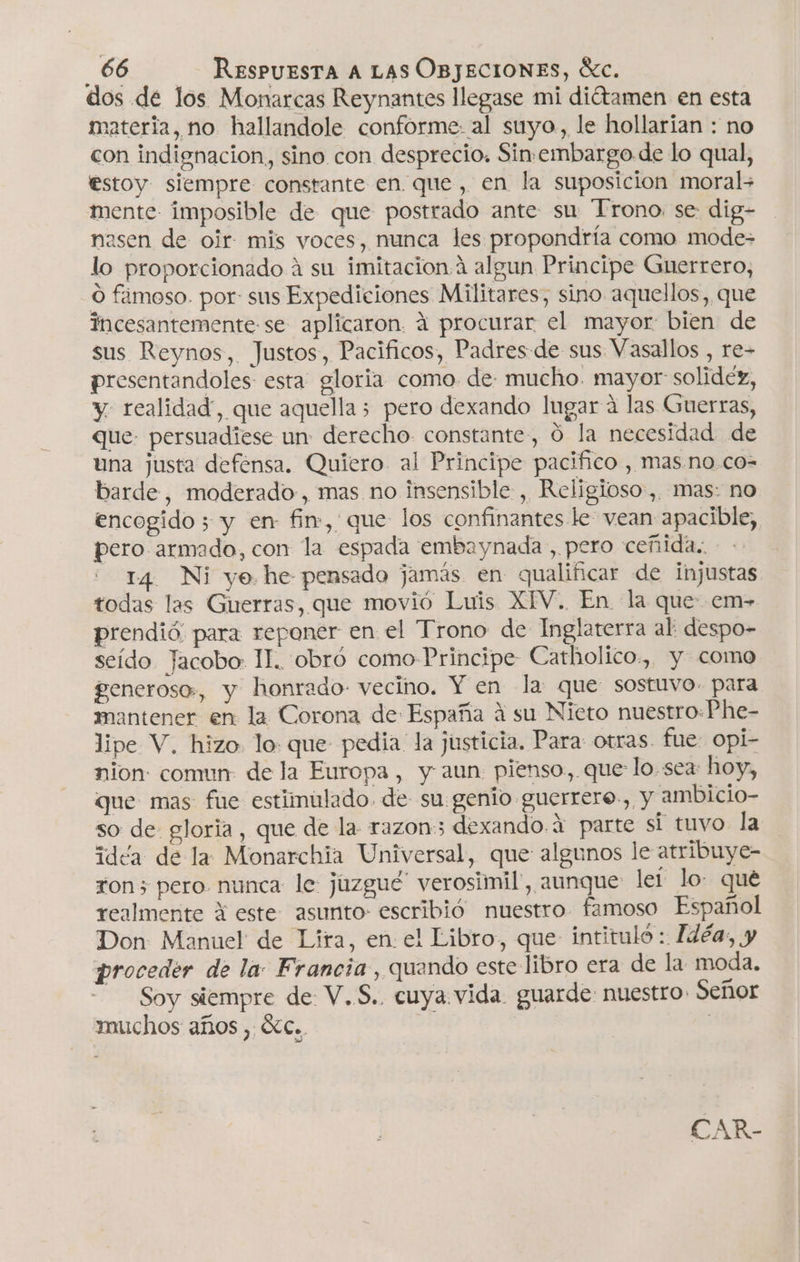 dos de los Monarcas Reynantes llegase mi diétamen en esta materia, no hallandole conforme: al suyo, le hollarían : no con indignacion, sino con desprecio. Sin-embargo de lo qual, estoy siempre constante en. que, en la suposicion moral&gt; mente imposible de que postrado ante su Trono. se: dig- nasen de oir mis voces, nunca les propendría como mode- lo proporcionado á su imitacion algun Principe Guerrero, O fámoso. por: sus Expediciones Militares, sino aquellos, que incesantemente-se aplicaron. á procurar el mayor bien de sus Reynos, Justos, Pacificos, Padres:de sus Vasallos , re- presentandoles esta gloria como de: mucho. mayor: solidez, y. realidad”, que aquella 5 pero dexando lugar á las Guerras, que. persuadiese un: derecho. constante, Ó la necesidad de una justa defensa. Quiero al Principe pacifico , mas no co- barde, moderado, mas no insensible , Religioso, mas: no encogido ; y en- fin, que los confinantes le vean apacible, pero armado, con la espada embaynada , pero ceñida.. 14 Ni yo. he pensado jamás en qualificar de injustas todas las Guerras, que movió Luis XIV. En la que: em- prendió. para reponer en el Trono de Inglaterra al despo- seído Jacobo: II. obró como Principe Catholico., y como feneroso:, y honrado: vecino. Y en la que: sostuvo. para mantener en la Corona de España á su Nieto nuestro:Phe- lipe V. hizo. lo: que pedia la justicia. Para otras. fue Opi- nion comun de la Europa, y aun: pienso, que: lo. sea: hoy, que mas fue estiinulado. de- su genio guerrere., y ambicio- so de gloria, que de la razon; dexando.4 parte si tuvo la idéa de la Monarchia Universal, que algunos le atribuye- ron 3 pero. nunca le juzgue” verosimil', aunque lel lo: que realmente A este asunto: escribió nuestro famoso Español Don: Manuel de Lira, en el Libro, que: intituló : Idéa, y proceder de la: Francia, quando este libro era de la moda. Soy siempre de: V.S.. cuya vida. guarde: nuestro. Señor muchos años , XC.. | CAR-