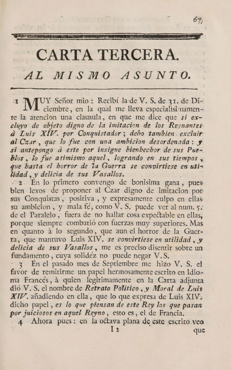 VA ciembre, en la qual me lleya «especialisimamen-= te la atencion una clausula, en que me dice que si ex- cluyo de objeto digno de la imitacion de los Reynantes a Luis XIV. por Conquistador; debo tambien. excluir al Czar, que lo fue con una ambicion desordenada : y. si antepongo a este por insigne bienbechor de sus Pue- blos, lo fue asimismo aquel, logrando en sus tiempos y que basta el borror de la Guerra se convirtiese en ubi= lidad, y delicia de sus Vasallos. 2. Enlo primero convengo de bonisima gana, pues bien lexos de proponer al Czar digno de imitacion por sus Conquistas , positiva , y expresamente culpo en ellas su ambicion , y mala fé, como V. S, puede vet al num. 5: de el Paralelo , fuera de no hallar cosa expeítable en ellas, porque siempre combatió con fuerzas muy superiores. Mas en quanto a lo segundo, que aunel horror de la Guer= ra, que mantuvo Luis XIV. se convirtiese en utilidad , y delicia de sus Vasallos, me es preciso disentir sobre un fundamento , cuya solidez no puede negar V. S, 2. Ercel pasado mes de Septiembre me hizo V. S. el favor de remitirme un papel hermosamente escrito en Idio&gt;. ma Francés, á quien legitimamente en la Carta adjunta dió V.S, el nombré de Retrato Politico, y Moral de Luis XIV. añadiendo en ella, que lo que expresa de Luis XIV. dicho papel, es lo que piensan de este Rey los que pasan por juiciosos en aquel Reyno, esto es, el de Francia. 4 Ahora pues: en la ottava plana de este escrito yea 1 2 que