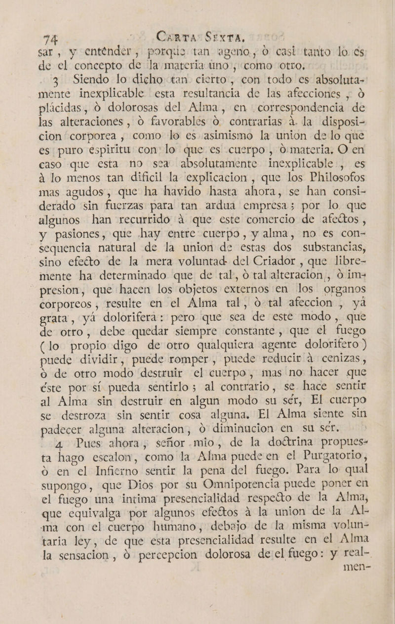 sar, y entender, porque tan ageno, 0 casi tanto lo. cs de el concepto de la materia uno, como otro, 3 Siendo lo dicho tan cierto, con todo es absoluta- mente inexplicable esta resultancia de las afecciones , Ó plácidas, O dolorosas del Alma, en correspondencia de las alteraciones , O favorables 0 contrarias á. la disposi- cion corporea , como lo es asimismo la union de lo que es puro espiritu con: lo que es cuerpo, 0:materia, O en caso que esta no sea absolutamente inexplicable, es á lo menos tan dificil la explicacion , que los Philosofos mas agudos, que ha hayido hasta ahora, se han consi- derado sin fuerzas para tan ardua empresa; por lo que algunos han recurrido á que este comercio de afettos , y pasiones, que .hay entre cuerpo, y alma, no es con- sequencia natural de la union de estas dos substancias, “sino efeéíto de la mera voluntad del Criador , que libre- mente ha determinado que de tal, o tal alteracion , O. i¡m= presion, que hacen los objetos externos en los organos corporeos , resulte en el Alma tal, o- tal afeccion , yá grata, y dolorifera: pero que sea de este modo, que de otro, debe quedar siempre constante, que el fuego (lo propio digo de otro qualquiera agente dolorifero ) uede dividir, puede romper , puede reducir á cenizas, o de otro modo destruir el cuerpo, mas no hacer que éste por sí pueda sentirlo; al contrario, se. hace sentir al Alma sin destruir en algun modo su sér, El cuerpo se destroza sin sentir cosa alguna. El Alma siente sín padecer alguna alteración, 0 diminucion en su scr. 4 Pues ahora, señor .mio, de la doétrina propues- ta hago escalon, como la Alma puede en el Purgatorio, o en el Infierno sentir la pena del fuego. Para lo qual supongo, que Dios por su Omnipotencia puede poner en el fuego una intima presencialidad respeíto de la Alma, que equivalga por algunos efeétos á la union de la Al- ma con el cuerpo humano, debajo de la misma volun- taria ley, de que esta presencialidad resulte en el Alma la sensacion , 0 percepcion dolorosa de el fuego: y real- | men-