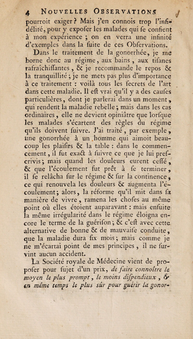 pourroit exiger ? Mais j’en connois trop l’infe» délité, pour y expofer les malades qui fe confient à mon expérience ; on en verra une infinité d’exemples dans la fuite de ces Obfervations. Dans le traitement de la gonorrhée, je me borne donc au régime, aux bains , aux tifanes tafraichilTantes , 6c je recommande le repos 6c la tranquillité ; je ne mets pas plus d’importance à ce traitement : voilà tous les fecrets de l’art dans cette maladie. Il efl: vrai qu’il y a des caufes particulières, dont je parlerai dans un moment, qui rendent la maladie rebelle ; mais dans les cas ordinaires, elle ne devient opiniâtre que lorfque les malades s’écartent des règles du régime qu’ils doivent fuivre. J’âi traité , par exemple , ime gonorrhée à un homme qui aimoit beau¬ coup les plaifirs 6c la table : dans le commen¬ cement , il fut exadl à fuivre ce que je lui pref- crivis ; mais quand les douleurs eurent ceffé, 6c que l’écoulement fut prêt à fe terminer * il fe relâcha fur le régime 6c fur la continence * ce qui renouvela les douleurs 6c augmenta l’é¬ coulement ; alors, la réforme qu’il mit dans fa manière de vivre , ramena les chofes au même point où elles étoient auparavant : mais enfuite la même irrégularité dans le régime éloigna en¬ core le terme de la guérifon ; 6c c’efl avec cette alternative de bonne 6c de mauvaife conduite, que la maladie dura fix mois; mais comme je ne m’écartai point de mes principes, il ne fur- vint aucun accident. La Société royale de Médecine vient de pro- pofer pour fujet d’un prix, de faire connaître le. moyen le plus prompt, le moins difpendieux , &amp;• in même temps le plus sûr pour guérir la gonor-