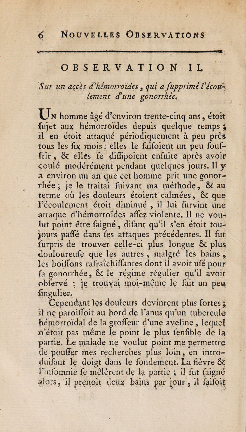 OBSERVATION H Sur lin accès d'hémorroïdes , qui a fupprimé Vécoud lement déune gonorrhée. Un homme âgé d’environ trente-cinq ans, étoit fujet aux hémorroïdes depuis quelque temps % il en étoit attaqué périodiquement à peu près tous les fïx mois : elles le faifoient un peu fouf- frir , &amp; elles fe diffipoient enfuite après avoir coule modérément pendant quelques jours. Il y a environ un an que cet homme prit une gonor¬ rhée , je le traitai fuivant ma méthode, 6c au terme où les douleurs étoient calmées, 8c que l’écoulement étoit diminué , il lui furvint une attaque d’hémorroïdes affez violente. Il ne vou¬ lut point être faigné, difant qu’il s’en étoit tou¬ jours paffé dans fes attaques précédentes. Il fut furpris de trouver celle-ci plus longue 8c plus douloureufe que les autres , malgré les bains „ les boiffons rafraîchiffantes dont il avoit ufé pour fa gonorrhée, 8c le régime régulier qu’il avoit obfervé : je trouvai moi-même le fait un pew fïngulier. Cependant les douleurs devinrent plus fortes ; il ne paroiffoit au bord de l’anus qu’un tubercule hémorroïdal de la groffeur d’une aveline , lequel n’étoit pas même le point le plus fenfïble de la partie. Le malade ne voulut point me permettre de pouffer mes recherches plus loin, en intro- duifant le doigt dans le fondement. La fièvre &amp; i’infomnie fe mêlèrent de la partie ; il fut faigné alors, il prenait deux bains par jour 5 il faifoif