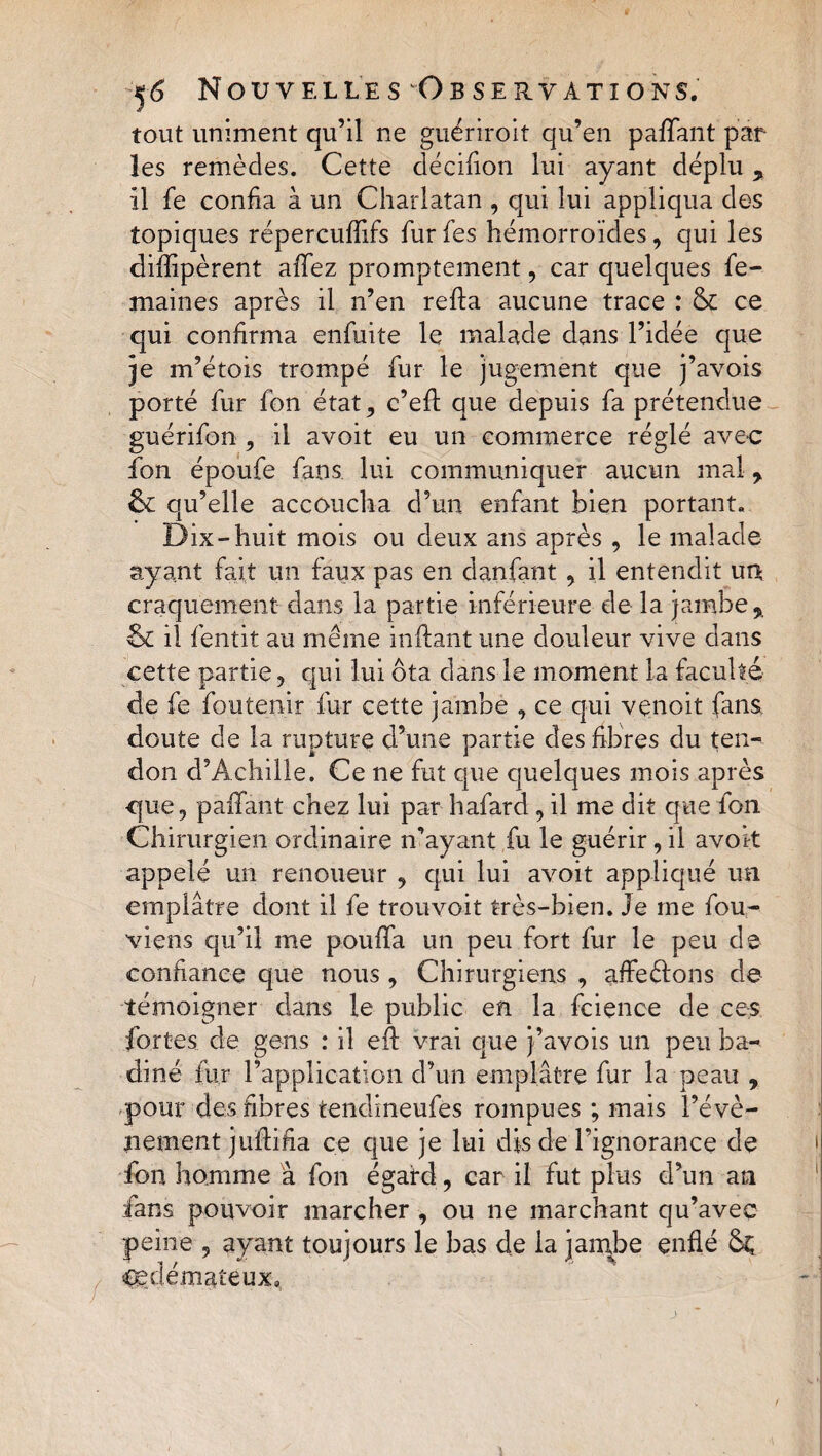 tout uniment qu’il ne guériroit qu’en paffant par¬ les remèdes. Cette décifion lui ayant déplu , il fe confia à un Charlatan , qui lui appliqua des topiques répercufîifs fur fes hémorroïdes, qui les difîipèrent allez promptement, car quelques fe- maines après il n’en refta aucune trace : &amp; ce qui confirma enfuite le malade dans l’idée que je m’étois trompé fur le jugement que j’avois porté fur fon état ? c’efî: que depuis fa prétendue guérifon 9 il avoit eu un commerce réglé avec fon époufe fans, lui communiquer aucun mal , &amp; qu’elle accoucha d’un enfant bien portant. Dix-huit mois ou deux ans après , le malade ayant fait un faux pas en danfant , il entendit un craquement dans la partie inférieure de la jambe,. &amp; il fentit au même inftant une douleur vive dans cette partie, qui lui ôta dans le moment la faculté de fe foutenir fur cette jambe , ce qui venoit fans doute de la rupture d’une partie des fibres du ten¬ don d’Achille. Ce ne fut que quelques mois après que, paffant chez lui par hafard ? il me dit que fon Chirurgien ordinaire n’ayant fu le guérir, il avok appelé un renoueur 9 qui lui avoit appliqué un emplâtre dont il fe trouvoit très-bien. Je me fou- viens qu’il me pouffa un peu fort fur le peu de confiance que nous, Chirurgiens , affeéfons de témoigner dans le public en la fcience de ces fortes de gens : il eft vrai que j’avois un peu ba-« dîné fur l’application d’un emplâtre fur la peau , pour des fibres tendineufes rompues ; mais l’évè¬ nement jufHha ce que je lui dis de l’ignorance de fon homme à fon égard, car il fut plus d’un an fans pouvoir marcher , ou ne marchant qu’avec peine 9 ayant toujours le bas de la jambe enflé Sç œdémateux.