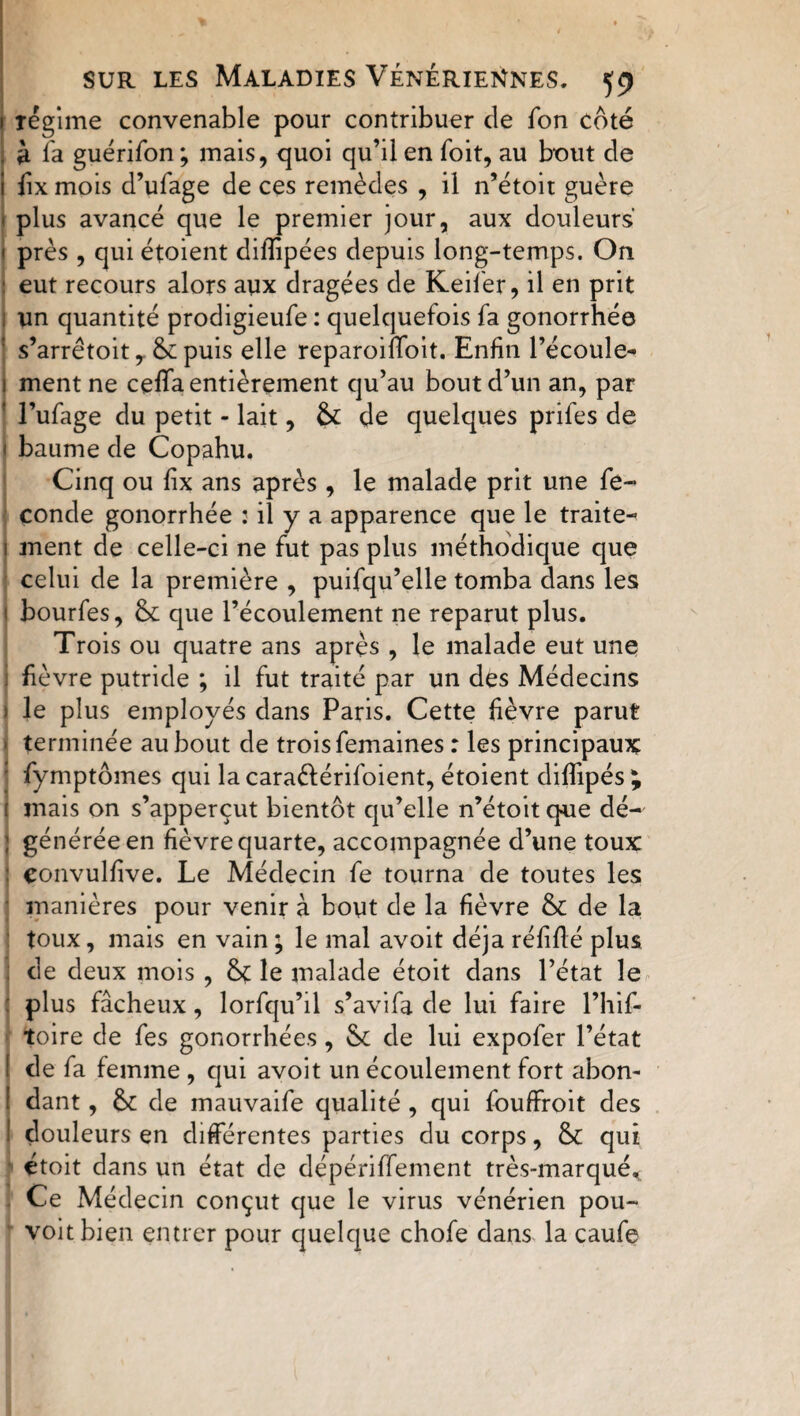1 régime convenable pour contribuer de fon coté . à fa guérifon ; mais, quoi qu’il en foit, au bout de i fix mois d’ufage de ces remèdes , il n’étoit guère 1 plus avancé que le premier jour, aux douleurs 1 près , qui étoient difîipées depuis long-temps. On - eut recours alors aux dragées de Keifer, il en prit un quantité prodigieufe : quelquefois fa gonorrhée : s’arrêtoit y &amp; puis elle reparoiffoit. Enfin l’écoule- i ment ne ceffa entièrement qu’au bout d’un an, par I l’ufage du petit - lait, de quelques prifes de 1 baume de Copahu. Cinq ou fix ans après, le malade prit une fé¬ condé gonorrhée : il y a apparence que le traite- 1 ment de celle-ci ne fut pas plus méthodique que celui de la première , puifqu’elle tomba dans les i bourfes, fk que l’écoulement ne reparut plus. Trois ou quatre ans après , le malade eut une j fièvre putride ; il fut traité par un des Médecins ) le plus employés dans Paris. Cette fièvre parut terminée au bout de trois femaines : les principaux : fymptômes qui lacaraéférifoient, étoient diffipés ; : mais on s’apperçut bientôt qu’elle n’étoit que dé- ; générée en fièvre quarte, accompagnée d’une toux: : convulfive. Le Médecin fe tourna de toutes les manières pour venir à bout de la fièvre &amp; de la toux, mais en vain ; le mal avoit déjà réfiflé plus de deux mois , le malade étoit dans l’état le : plus fâcheux, lorfqu’il s’avifa de lui faire l’hif- toire de fes gonorrhées, vk de lui expofer l’état de fa femme , qui avoit un écoulement fort abon¬ dant , &amp; de mauvaife qualité , qui fouffroit des I douleurs en différentes parties du corps, &amp; qui étoit dans un état de dépériffement très-marqué* Ce Médecin conçut que le virus vénérien pou- voitbien entrer pour quelque chofe dans la caufe