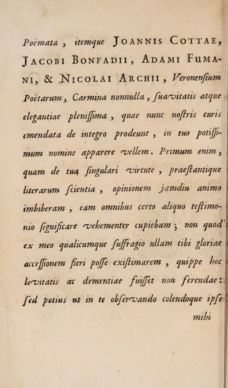 Jacobi Bonfadii , Adami Fuma- ni, & Nicolai Archii, Veronenfium Poetarum, Carmina nonnulla, fua^vitatis atque elegantiae plenijfima , quae nunc nofiris curis I emendata de integro prodeunt , in tuo potifii- :<d. mum nomine apparere 'vellem. Primum enim, quam de tua fingulari 'virtute , praeflantique literarum [cientia , opinionem jamdiu animo ■ imbiberam , eam omnibus certo aliquo teflimo- -■ nio fignificare 'vehementer cupiebam } non quod |j ex meo qualicumque fuffragio ullam tibi gloriae |s accejjionem fieri pojfie exiftimarem , quippe hoc ) le<vitatis ac dementiae fuijfiet non ferendae: | fed potius ut in te obfernjando colendoque ipfe mihi !T