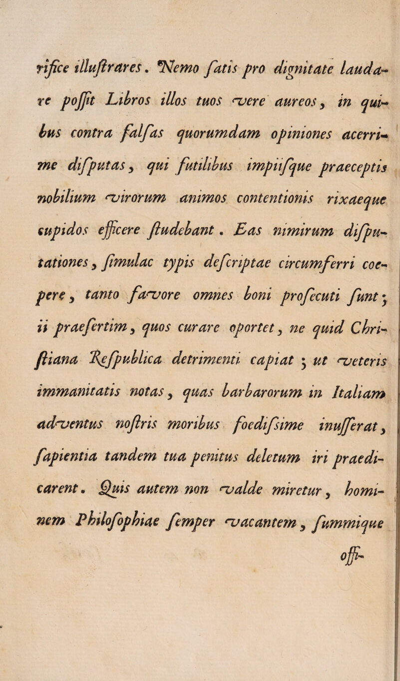 rifce illufirares. *Nemo fatis pro dignitate lauda- re pojjit Libros illos tuos <~vere aureos, in qui¬ bus contra falfas quorumdam opiniones acerri¬ me difputas, qui futilibus impiifque praeceptis nobilium 'Virorum animos contentionis rixaeque cupidos efficere fiudebant. Eas nimirum difpu¬ tationes y Jimulae typis deferiptae circumferri coe¬ pere y tanto fanjore omnes boni profecuti funt- ii praefertim, quos curare oportet, ne quid Chri- fiiana Hefpublica detrimenti capiat j ut 'veteris immanitatis notas, quas barbarorum in Italiam adventus nofris moribus foedifsime inufferat, s deletum iri praedi¬ carent . Quis autem non njalde miretur, homi- fapientia tandem tua penitu I nem Philofopbiae femper 'vacantem, fummique