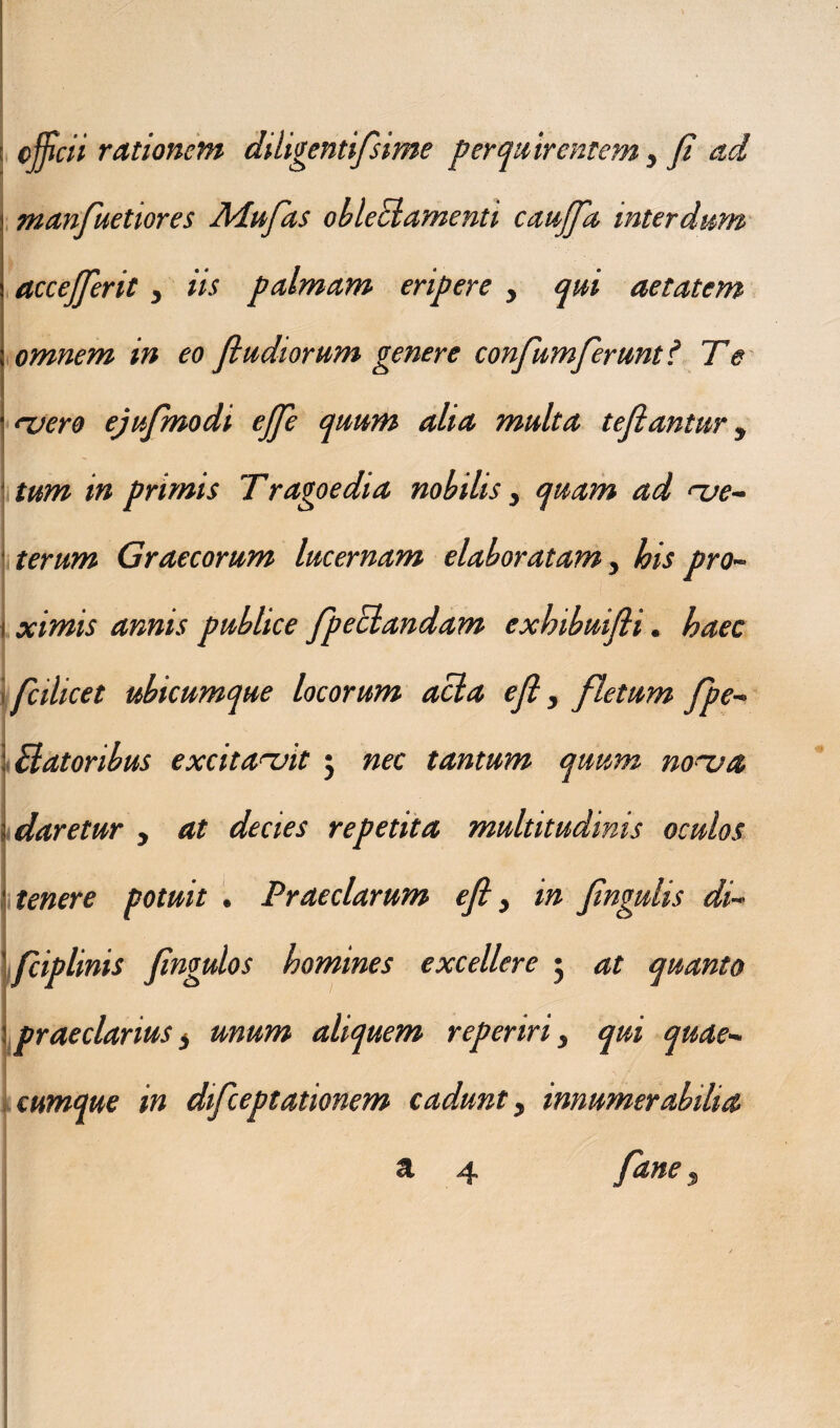 ; officii rationem diligentifsime perquirentem, fi ad manfuetiores Mufas obleElamenti caujfa interdum accefferit, iis palmam eripere , qui aetatem omnem in eo fi udiorum genere confumferunt? Te ruero ejufmodi ejfie quum alia multa tefiantur y tum in primis Tragoedia nobilis, quam ad <~ue- terum Graecorum lucernam elaboratam, bis pro- i ximis annis publice fpectandam exbibuifli. haec i ficilicet ubicumque locorum acia e fi, fletum fpe- I Satoribus excitabit j nec tantum quum no~va • daretur , at decies repetita multitudinis oculos tenere potuit . Praeclarum efi t in fingulis di- fciplinis fingulos homines excellere 5 at quanto praeclarius i unum aliquem reperiri, qui quae¬ cumque in difeeptationem cadunt, innumerabilia cl> ^