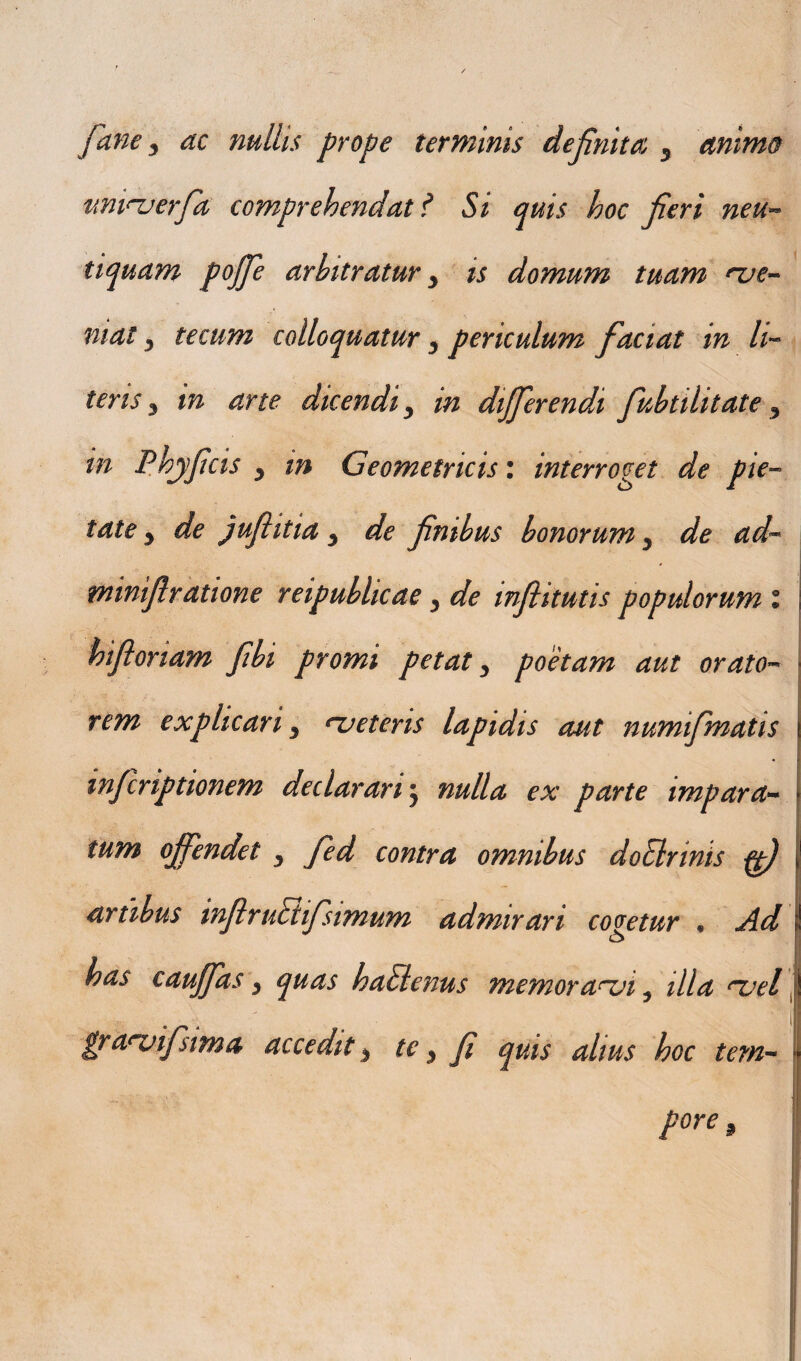 Jane, ac nullis prope terminis definita 5 animo tmiHjerfa comprehendat ? Si quis hoc Jieri neu- tiquam pojje arbitratur y is domum tuam nje- niat, tecum colloquatur 3 periculum faciat in li¬ teris 3 in arte dicendi 3 in differendi fubtihtate y in Phyf cis 3 in Geometricis: interroget de pie¬ tate y de jujtitia y de finibus bonorum y de ad- minijlratione reipubhcae y de injhtutis populorum l j r'd- hifionam fibi promi petat 3 poetam aut orato- I rem explicari 3 rueteris lapidis aut numifimatis wfcriptionem declarari j nulla ex parte impar a- > tum offendet y fied contra omnibus doElrinis ffi) i* artibus infitrutiifisimum admirari cogetur • Ad ! . has cauffas y quas haElenus memoranji 5 illa nsel j i gra^vifisima accedit 3 te 3 fi quis alius hoc tem- pore 9