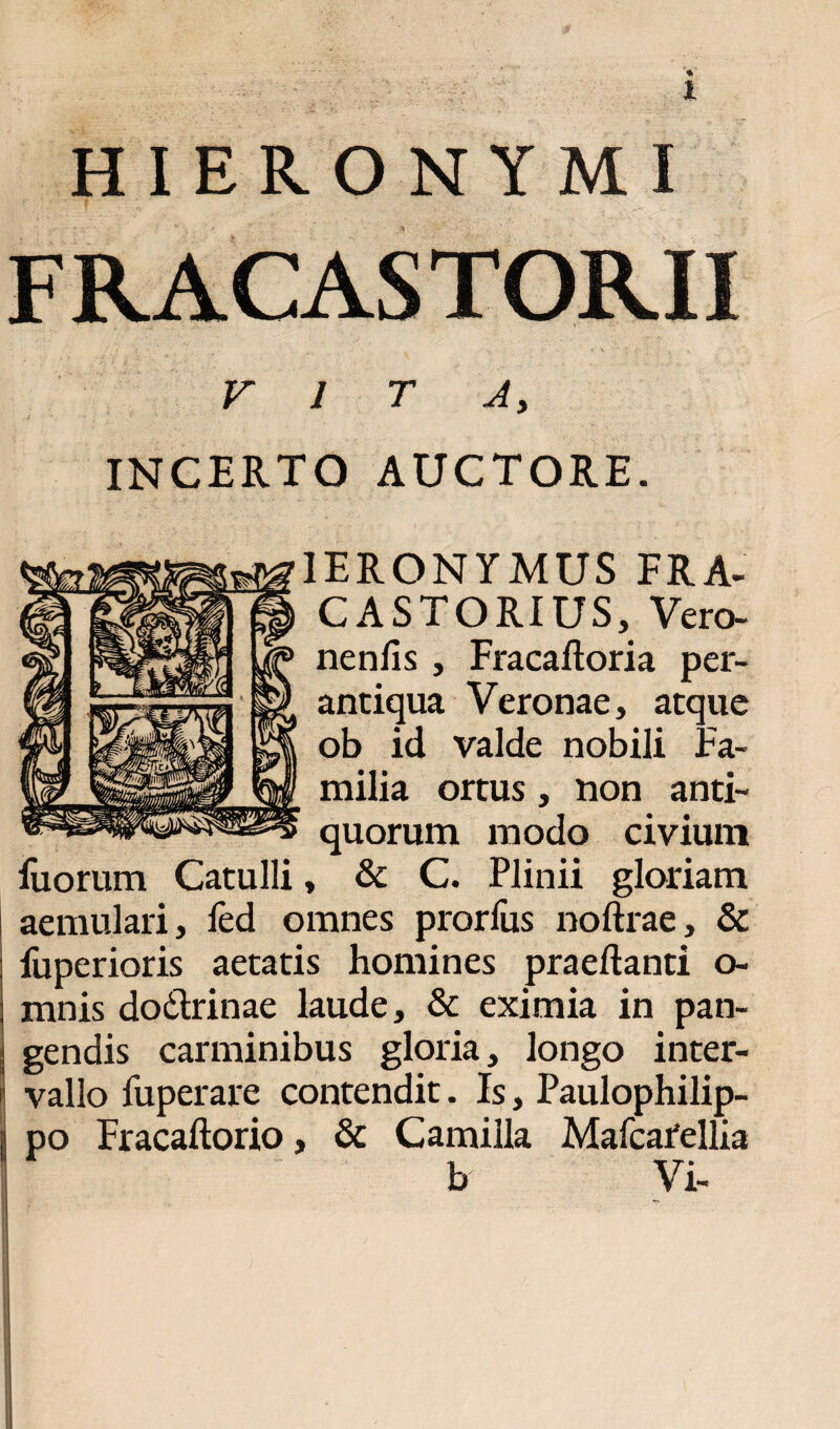 HIERONYMI FRACASTORII V A> INCERTO AUCTORE. 1ERONYMUS FRA- CASTORIUS, Vero- nenfis, Fracaftoria per¬ antiqua Veronae, atque ob id valde nobili Fa¬ milia ortus, non anti¬ quorum modo civium iuorum Catulli, & C. Plinii gloriam aemulari, fed omnes prorius noftrae, & fuperioris aetatis homines praedanti o- mnis dodtrinae laude, & eximia in pan¬ gendis carminibus gloria, longo inter¬ vallo fuperare contendit. Is, Paulophilip- po Fracaftorio, & Camilla Mafcafellia b Vi-