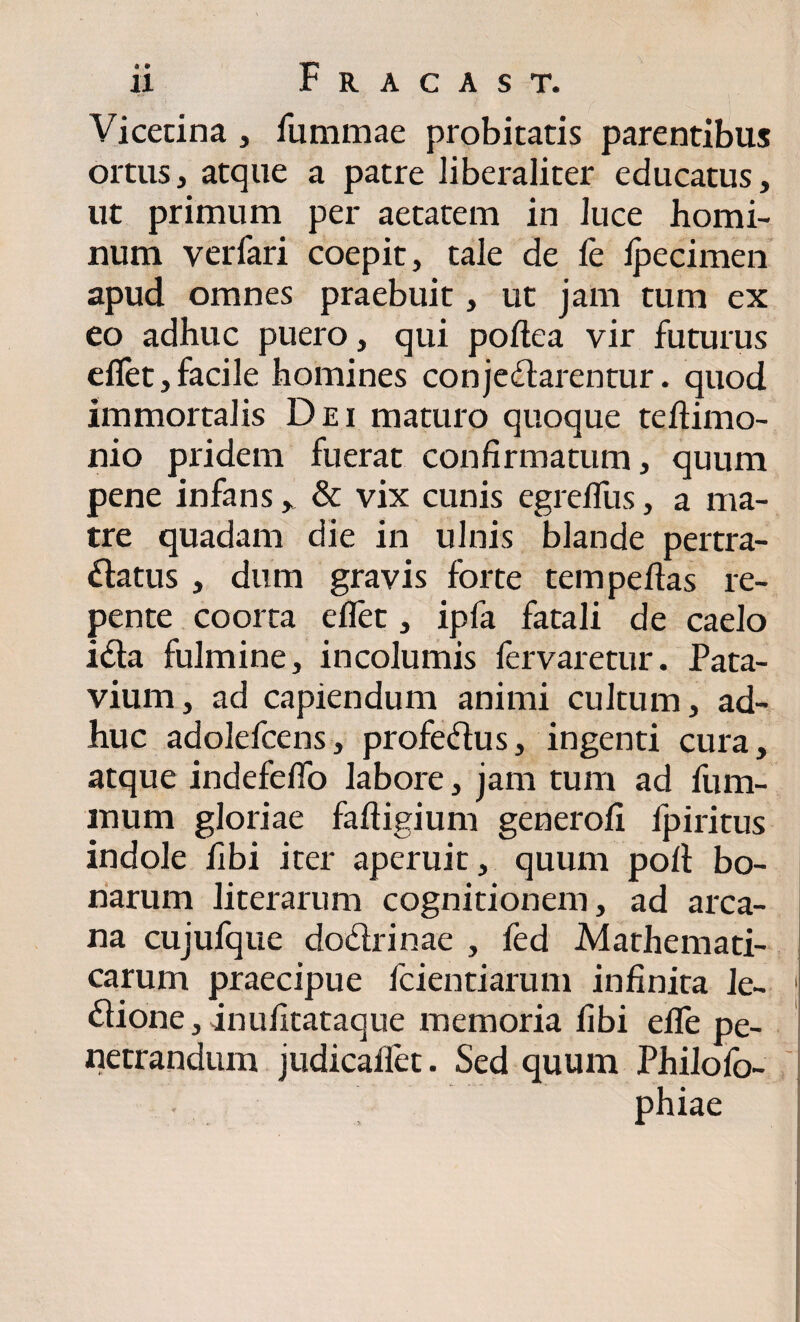 Vicetina , fummae probitatis parentibus ortus, atque a patre liberaliter educatus, ut primum per aetatem in luce homi¬ num verfari coepit, tale de le Ipecimen apud omnes praebuit, ut jam tum ex eo adhuc puero, qui poltea vir futurus eflet, facile homines con je&arentur. quod immortalis Dei maturo quoque teftimo- nio pridem fuerat confirmatum, quum pene infans, & vix cunis egrefliis, a ma¬ tre quadam die in ulnis blande pertra¬ ctatus , dum gravis forte tem peltas re¬ pente coorta eflet, ipfa fatali de caelo leta fulmine, incolumis fervaretur. Pata¬ vium, ad capiendum animi cultum, ad¬ huc adolefcens, profeCtus, ingenti cura, atque indefeflo labore, jam tum ad fum- mum gloriae faftigium generofi fpiritus indole fibi iter aperuit, quum poli bo¬ narum literarum cognitionem, ad arca¬ na cujufque doCtrinae , fed Mathemati¬ carum praecipue fcientiarum infinita le- 1 Ctione,inufitataque memoria fibi elTe pe¬ netrandum judicaflet. Sed quum Philofo- . phiae