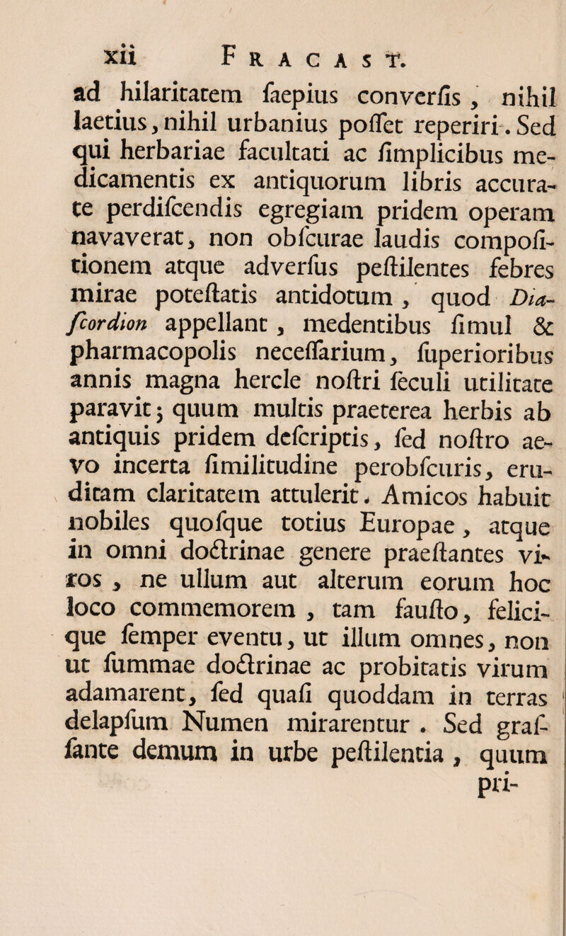 ad hilaritatem faepius converfis, nihil laetius, nihil urbanius pofTet reperiri. Sed qui herbariae facultati ac hmplicibus me¬ dicamentis ex antiquorum libris accura¬ te perdifcendis egregiam pridem operam navaverat, non obfcurae laudis compoli- tionem atque adverfus peftilentes febres mirae poteftatis antidotum, quod Dia- fcordion appellant, medentibus limul & pharmacopolis neceflarium, fuperioribus annis magna hercle noftri feculi utilitate paravit; quum multis praeterea herbis ab antiquis pridem dcfcriptis, fed nofiro ae¬ vo incerta limilitudine perobfcuris, eru¬ ditam claritatem attulerit. Amicos habuit nobiles quofque totius Europae, atque in omni dodrinae genere praedantes vi¬ ros , ne ullum aut alterum eorum hoc loco commemorem , tam faufto, felici¬ que femper eventu, ut illum omnes, non ut fummae dodrinae ac probitatis virum adamarent, fed quali quoddam in terras 1 delapfum Numen mirarentur . Sed gral- fante demum in urbe peftilentia, quum pri-