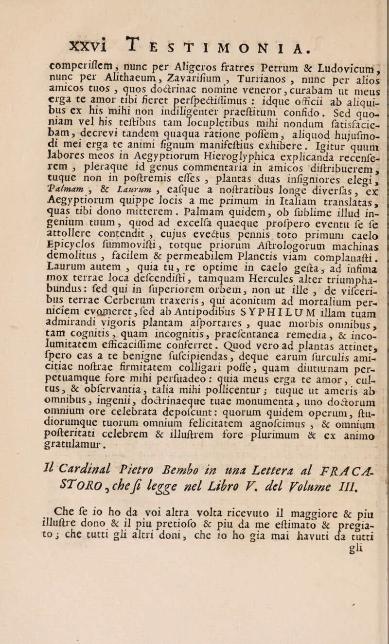 comperiflem, nunc per Aligeros fratres Petrum 8c Ludovicum, nunc per Alithaeum 3 Zavarifium , Turrianos , nunc per alios amicos tuos , quos do&rinae nomine veneror , curabam ut meus erga te amor tibi fieret perfpeftitfimus : idque officii ab aliqui¬ bus ex his mihi non indiligenter praefluum confido. Sed quo¬ niam vel his teflibus tam locupletibus mihi nondum fatisfacie- bam, decrevi tandem quaqua ratione pofTem, aliquod hujufmo- di mei erga te animi fignum manifeftius exhibere. Igitur quum labores meos in Aegyptiorum Hieroglyphica explicanda recenfe- rem , pleraque id genus commentaria in amicos diftribuerem, tuque non in poftremis effies, plantas duas infigniores elegi, Valmam , & Laurum , eafque a nollratibus longe diverfas , ex Aegyptiorum quippe locis a me primum in Italiam translatas, quas tibi dono mitterem. Palmam quidem, ob fublime illud in¬ genium tuum, quod ad excelfa quaeque profpero eventu fe fe attollere contendit , cujus evedtus pennis toto primum caelo Epicyclos fummovifti, totque priorum Aftrologorum machinas demolitus , facilem 8c permeabilem Planetis viam complanafli. laurum autem , quia tu , re optime in caelo geila, ad infima mox terrae loca defcendifti, tamquam Hercules alter triumpha- bundus: fed qui in fuperiorem orbem, non ut ille , de vifceri- bus terrae Cerberum traxeris, qui aconitum ad mortalium per¬ niciem evomeret, fed ab Antipodibus SYPHILUM illam tuam admirandi vigoris plantam afportares , quae morbis omnibus, tam cognitis, quam incognitis, praefentanea remedia, 8c inco¬ lumitatem efficaciffime conferret. Quod vero ad plantas attinet, fpero eas a te benigne fufeipiendas, deque earum furculis ami¬ citiae noflrae firmitatem colligari pofle, quam diuturnam per- petuamque fore mihi perfuadeo: quia meus erga te amor, cul¬ tus, & obfervantia, talia mihi pollicentur ,• tuque ut ameris ab omnibus, ingenii, docfrinaeque tuae monumenta, uno doffiorum omnium ore celebrata depolcunt: quorum quidem operum, ftu- diorumque tuorum omnium felicitatem agnofeimus , 3c omnium pofleritati celebrem &: illuffrem fore plurimum & ex animo gratulamur. Il Cardinal Pietro Bembo in una Lettera al FRACA- SToROjcheJi legge nel Libro F. dei Folume IU. Che fe io ho da voi altra volta ricevuto il maggiore & piu iJJuflre dono & il piu pretiofo & piu da me eflimato & pregia- to; che tutti gli altri doni, che 10 ho gia mai havuti da tutti gk