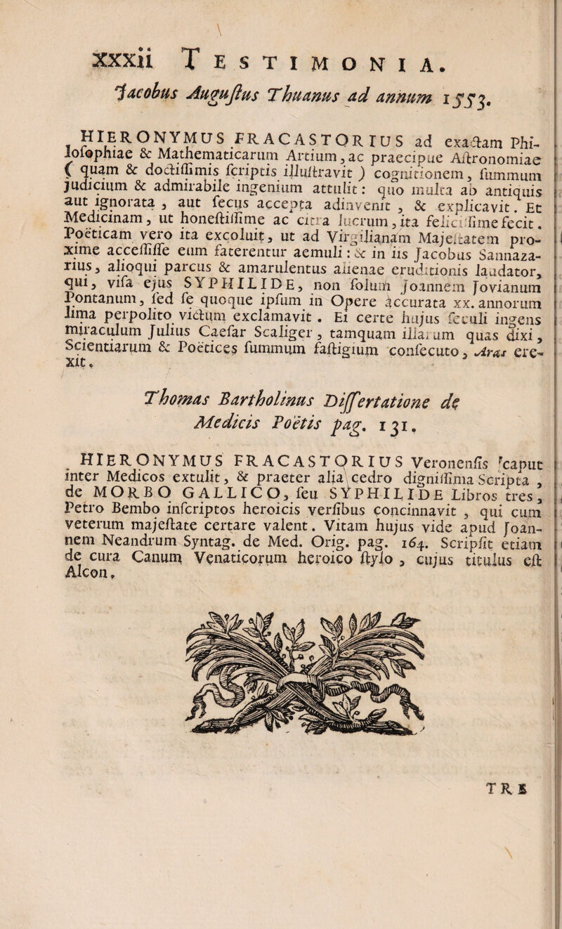 \ xxxii T estimonia. ~j acobus Augujlus Thiuntts ad annum i S53' HIERONYMUS FRACASTQRIUS ad exadam Phi- loiophiae & Mathematicarum Artium,ac praecipue Ailronomiae \ quam Sc dodidimis fcriptis illidlravit ) cognitionem, fiimnmni judicium & admirabile ingenium attulit: quo multa ab antiquis aut ignorata , aut fecus accepta adinvemt , & explicavit. Et Medicinam, ut honeftidime ac citra lucrum ,/ta felici Time fecit. Poeticam veio ita excoluit, ut ad Virgilianam Majeitatem pro- I xime acceffine eum faterentur aemuli: c>c in iis Jacobus Sannaza- nus, alioqui parcus & amarulentus anenae eruditionis laudator, qui, vifa ejus SYPHILIDE, non foluih Joannem Jovianum Pontanum, fed fe quoque ipfum in Opere Accurata xx. annorum lima perpolito vicium exclamavit • Ei certe hujus feculi indens mjiaculum Julius Caefar Scaliger , tamquam illa, um quas dixi. Scientiarum & Poetices fummum faftigium confecuto 5 Aras ere¬ xit „ Thornas Bartholinus Differtatione de Medicis Boetis pag. i ji. HIERONYMUS FR. AC ASTOR IUS Veronenfis Fcapiit ! inter Medicos extulit, & praeter alm cedro dignidlma Scripta , de MORBO GALLICO, feu SYPHILIDE Libros tres, Petro Bembo infcriptos heroicis verlibus concinnavit , qui cum veterum majeftate certare valent. Vitam hujus vide apud Joan- nem Neandrum Syntag. de Med. Orig. pag. 164. Scripdt etiam 1 de cura Canum Venaticorum heroico ftylo , cujus titulus cft Alcon, TU