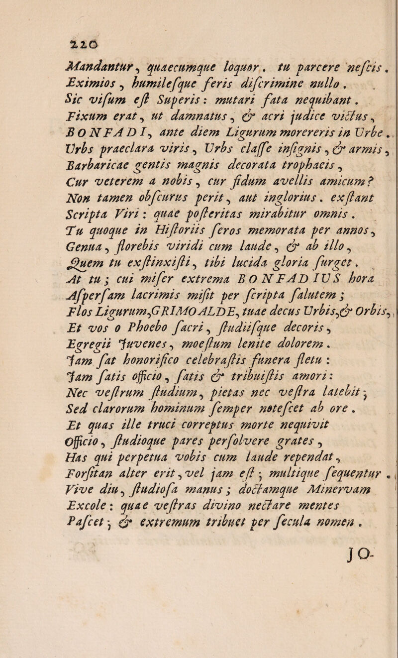%io Mandantur, quaecumque loquor. tu parcere nefcis. Eximios , humilefque feris difcrimine nullo , Sic vifum ejl Superis: mutari fata nequibant. Fixum erat, damnatus, ^ /zr// judice vicius ^ B O N FA D I, Ligurum morereris in Urbe ., Urbs praeclara viris, Urbs claffe infignis armis , Barbaricae gentis magnis decorata trophaeis, O/r veterem a nobis, cur fidmn avellis amicum ? Non tamen obfcurus perit, aut inglorius. ex flant Scripta Viri : quae pofleritas mirabitur omnis. quoque in Hiftoriis feros memorata per annos, Genua, florebis viridi cum laude, <& ab illo, JQuem tu exflinxifli, tibi lucida gloria furgct. At tu ; cui mifer extrema B O N FA DIUS hora Afperfam lacrimis mifit per fcripta falutem ; Flos Ligurum,GRIMOALDE, tuae decus Urbisfr Orbis, Et vos o Phoebo facri, (ludiifque decoris, Egregii juvenes, moeflum lenite dolorem. Jam fat honorifico celebraflis funera fletu : Jam fatis officio, fatis dr tribuiflis amori: Nec vefrum (ludium, pietas nec veflra latebit - Sed clarorum hominum femper notefcet ab ore . Et quas ille truci correptus morte nequivit Officio, Jludioque pares perfolvere grates , Has qui perpetua vobis cum laude rependat, Forfitan alter erit, vel fm e f • multique fequenlur « Vive diu, fludiofa manus ; dociamque Minervam Excole : qua e ve (Iras divino neci are mentes Pafcet) dr extremum tribuet per fecula nomen . JO-