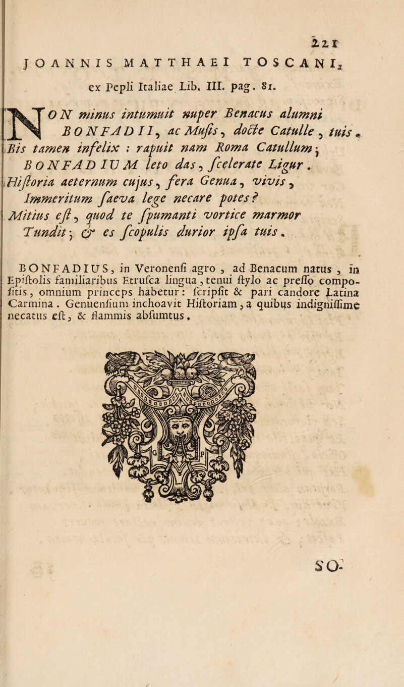 zzt f O ANNI S MATTHAEI TOSCANI, ex Pepli Italiae Lib. III. pag. Sx. ON minus intumuit nuper B en acus alumni BON F A DII5 ac Mufis 5 docte Catulle , tuis «, Bis tamen infelix ; rapuit nam Roma Catullum * B O NFA D IU M leto das 5 f celerate Ligur . Biforia aeternum cujus 5 fera Genua, vivis 5 Immeritum faeva lege necare potes? Mitius ef D fpumanti vortice marmor Tundit; & es f copulis durior ipfa tuis, BONFADIUS, in Veronenfi agro , ad Benacum natus 5 xn Epiflolis familiaribus Etrufca lingua, tenui %lo ac prelTo compo- fitis, omnium princeps habetur: lcripiit & pari candore patina Carmina . Genuenfium inchoavit Hiftoriam 3 a quibus indigniflime necatus & dammis abfumtus. SO- /