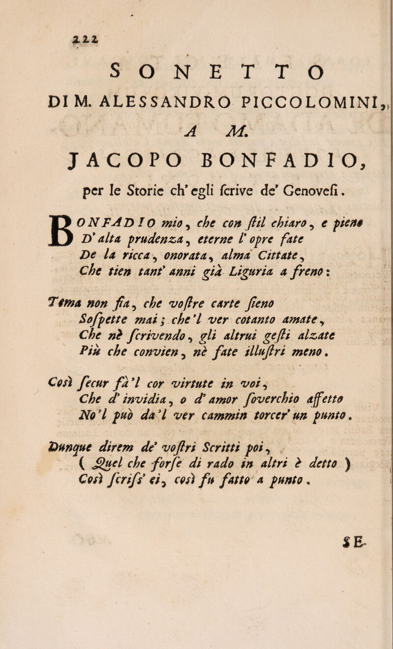 ► S o N E T T O DI M. ALESSANDRO PICCOLOMINl, A M. J ACOPO BONFAD IO, per Ie Storie ch' egi i ferive de' Genovefi. BONFAD IO mio, che con flil ehiaro , e ptene D* alta prudenza, eterne l' opre fate De la ricca, onorata, Cittate, r/V# i##/ Liguria a freno t Terna non fia, che voflre carte feno Sofpette mai; che*l ver cotanto amate, Che ni ferivendo, gli altrui gefli alzate Piu che convien, fate illufri me no. Ctoi fecur fa 7 virtute in voi, d*invidia, o d’amor foverchio affetto No l pub da 7 wr cammin torcer un ptmto. Duncjue direm de’ voftri Scritti poi, ( figet' che forfe di rado in altri i detto ) CV/i f rifs et, cos) fu fatto a pnnto, SR