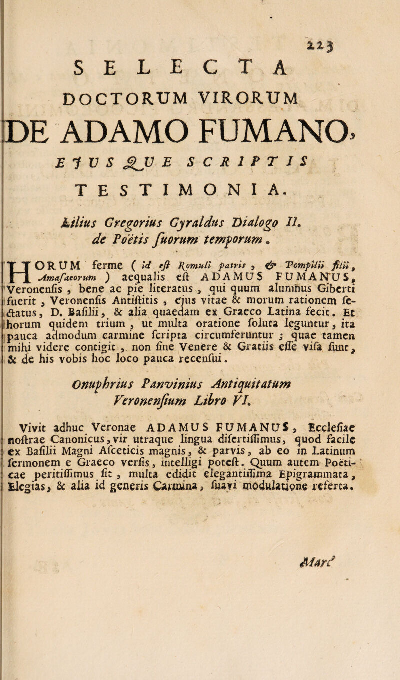 SELECTA * DOCTORUM VIRORUM DE ADAMO FUMANO 213 $ Ei V S £JJ E SCRIPTIS TESTIMONIA. Ltlius Gregorius Gyraldus Dialogo IU de Poetis fuorum temporum. TT ORUM ferme ( Id eft Romuli f atris , & TompUU filii $ | | Amafaeorum ) aequalis eft ADAMUS FUMAN'US» Veronenfis , bene ac pie literatus , qui quum alunihus Gibcrti fuerit , Veronenfis Antiftitis , ejus vitae Sc morum rationem fe~ «flatus, D. Bafilii, & alia quaedam ex Graeco Latina fecit. Et horum quidem trium , ut multa oratione foluta leguntur? ita pauca admodum carmine fcripta circumferuntur j quae tamen mihi videre contigit , non fine Venere Sc Gratiis efle vifa funt, & de his vobis hoc loco pauca recenfui. Onuphrius Panvinius Antiquitatum Veronenfium Libro VI. Vivit adhuc Veronae ADAMUS FUMANUS, Ecclefiae noftrae Canonicus,vir utraque lingua difcrtiflimus, quod facile cx Bafilii Magni Afceticis magnis, & parvis, ab eo m Latinum fermonem e Graeco verfis, intelligi poteft. Quum autem Poeti¬ cae peritifiimus fit , multa edidit elegantiifima Epigrammata, Elegias, & alia id generis Carmina, Hiavi modulatione referta. Mard