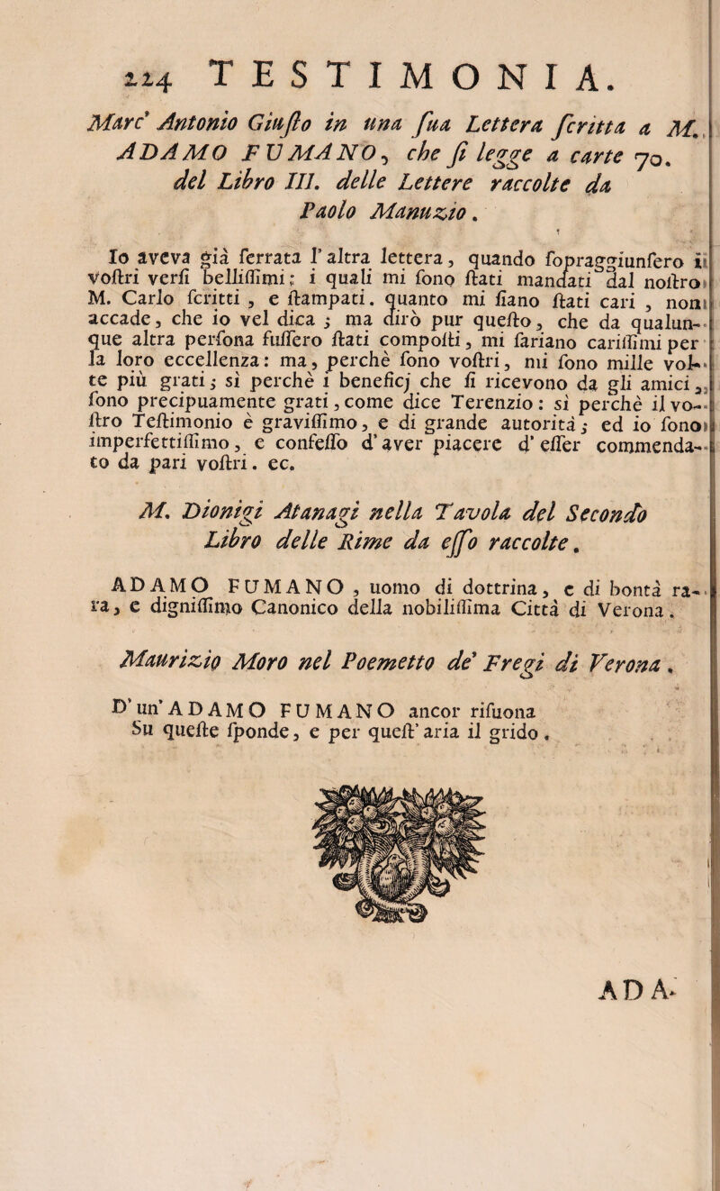 114 testimonia. Mare Antonio Giufio in una, faa Lettera feritta a M. ADAMO FU MANO, che fi legge a carte 70* dei Libro III. delle Lettere raccolte da Paolo Manuzio. Io aveva gia ferrata TaJtra lettera, quando fopraggfunfero i- Voflri verfi belliffimi; i quali mi fono flati mandati 3al noilro M. Carlo feritti , e flampati. quanto mi fiano flati cari , nonn accade, che io vel dica j ma diro pur queflo, che da qualun- : que altra perfona fuffero flati compofti, mi fariano cariflimi per la loro eccellenza: ma, perche fono voflri, mi fono mille voJU* te piu grati; si perche i beneficj che fi ricevono da gli amici, fono precipuamente grati,come dice Terenzio: si perche ilvo- liro Teflimonio e graviffimo, e di grande autorita; ed io fono» imperfettiffimo, e confeffo d’ aver piacere d’ effer commenda¬ to da pari voflri. ec. M. Dionigi At an agi nella Tavola dei Secondo Libro delle Rime da ejfo raccolte. ADAMO FUMANO, uomo di dottrina, c di bonta ra¬ ra, c dignifiimo Canonico della nobiliffima Citta di Verona. Maurizio Moro nel Poemetto de Fregi di Verona, ■f fi' t; , 4 , D’ unADAMO FUMANO aneor rifuona Su quefle fponde, e per quefl’ aria il grido , A D A-