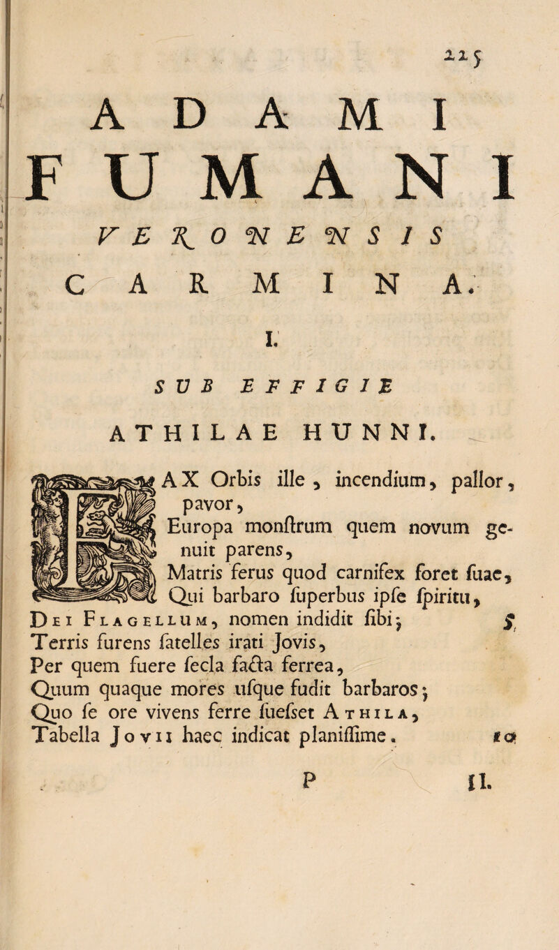 F U M A N I VE^O<NB*NS IS c|a r m i n a* i; SUB EFFIGIE ATHILAE HUNNI, _ A X Orbis ille , incendium , pallor, pavor , Europa monftrum quem novum ge¬ nuit parens. Matris ferus quod carnifex foret fuac. Qui barbaro fiiperbus ipfe ipiritu, D ei Flagellum, nomen indidit fibij g Terris furens fatelles irati Jovis, Fer quem fuere fecla fa<Sa ferrea. Quum quaque mores ufque fudit barbaros Quo fe ore vivens ferre fuefset Athila, Tabella Jovii haec indicat planiffime, «c* II.
