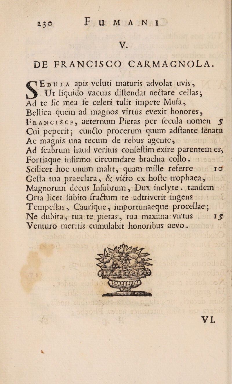 Z3<5 F ll MANI V. DE FRANCISCO CARMAGNOLA. SEdula apis veluti maturis advolat uvis, Ut liquido vacuas dirtendat neftare cellas*, Ad te fic mea fe celeri tulit impete Mufa, Bellica quem ad magnos virtus evexit honores, Franci sch, aeternum Pietas per fecula nomen 5 Cui peperit*, cunfto procerum quum adrtante fenatu Ac magnis una tecum de rebus agente. Ad Icabrum haud veritus confertim exire parentem es, Fortiaque infirmo circumdare brachia collo. Scilicet hoc unum malit, quam mille referre 10 Gefta tua praeclara, & vifto ex horte trophaea, Magnorum decus Infubrum, Dux inclyte. tandem Orta licet iubito fraftum te adtriverit ingens Tempeftas, Caurique, importunaeque procellae j Ne dubita, tua te pietas, tua maxirna virtus 1J Venturo ineritis cumulabit honoribus aevo.