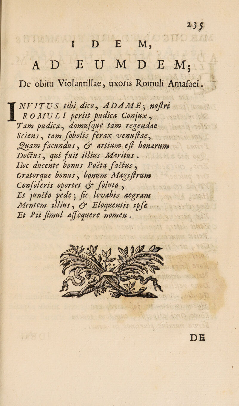 Z5; IDEM, AD E U M D E Mj De obitu Violantillae, uxoris Romuli Amafaei. INV ITU S tibi dico, A DA M E • nofri R O MU L I periit pudica Conjux, Tam pudica 5 domufque tam regendae Sciens, tazzz foholis ferax venuflae, £)tiam facundus, artium efl bonarum Doctus, fuit illius Maritus . Hoc ducente bonus Poeta faltus, Orator que bonus 5 bonum Magijtrum Confoleris oportet & foluto y Et junito pede • levabis aegram Mentem illius, Eloquentis ipfe Et Pii fimul ajfequere nomen. DE i