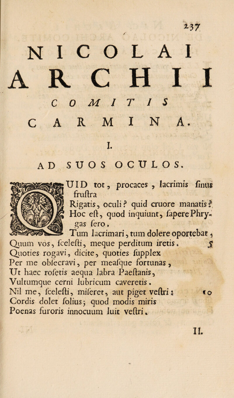 *37 NICOLAI ARCHII COMITIS CARMINA. i. ad suos oculos. TJID tot 5 procaces , lacrimis finiit fruftra Rigatis, oculi? quid cruore manatis? Hoc eft, quod inquiunt, faperePhry* gas fero. Tum lacrimari, tum dolere oportebat ^ Quum vos, fcelefti, meque perditum iretis. Quoties rogavi, dicite, quoties fupplex Per me obiecravi, per meafque fortunas , Ut haec rofetis aequa labra Paeftanis, Vultumque cerni lubricum caveretis. Nil me, fcelefti, miieret, aut piget veftri: Cordis dolet folius ; quod modis miris Poenas furoris innocuum luit veftri* S <o It