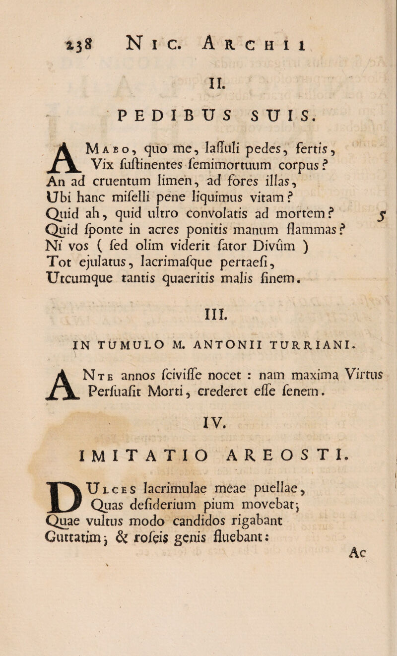 II. PEDIBUS SUIS. AMabo, quo me, Iafluli pedes, fertis. Vix fuftinentes femimortuum corpus ? An ad cruentum limen, ad fores illas. Ubi hanc mifelli pene liquimus vitam ? Quid ah, quid ultro convolatis ad mortem? 5 Quid fponte in acres ponitis manum flammas ? Ni vos ( fed olim viderit fator Divum ) Tot ejulatus, lacrimafque pertaefi. Utcumque tantis quaeritis malis finem. III. IN TUMULO M. ANTONII TURRIANI. ANte annos fciviffe nocet : nam maxima Virtus Perfuafit Morti, crederet effe fenem. IV. IMITATIO AREOSTh DUlces lacrimulae meae puellae. Quas defiderium pium movebatj Quae vultus modo candidos rigabant Guttatim j & rofeis genis fluebant: Ac