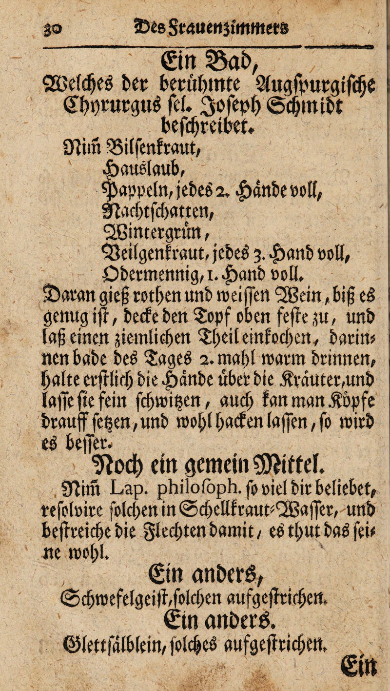 go 25£8Srmtett3tmm«s ein a«t>, 28efdfje$ bet; berühmte Wugfpupgifcf)$ (Styjjnirgttf fcl 3ofep() befcfjretbet* 3?im 35i(fenfraut, |>außlaub, Rappeln, jebe$ 2. |)anbe üoK, 3?adjtfd)atten, ^Bintetgtün, 93ei(genfraut, jebe$ 3. |)anb noll, Dbennenttig, 1. ^>onb »oll, IDatan gie§ rotiert unb weiffen <3ßein, bi§ eS i genug ijr, bede ben 5opf oben fejie 3«, unb 1 la§ einen üiemlidjen $beileinfod)en, bann? neu habe be£ ?age$ 2. ma()l nnu-m brinnen, halte ctfrlidj bie |)dttbe übet bie $vdutet,unb faffe fte fein fcfncißeit, auch fan man Äöpfe braufffe§en,unb mehl baden (affen, fo roitb es beiTetv Stoch ein gemein Mittel. Jftim Lap. philofoph.fo»ielbicbe(iebetf tefofoire foldpen in ©cbellfcaut^ajTet, unb befheicbe bie glednenbamit/ eb tbut ba$ fei# me me()l. €tn aniwö, <Scbroefe(geiü,folgen aufgejfricben, ! €in atti>er& ®(ettfalblein,jo(dM aufge|rcid;en,