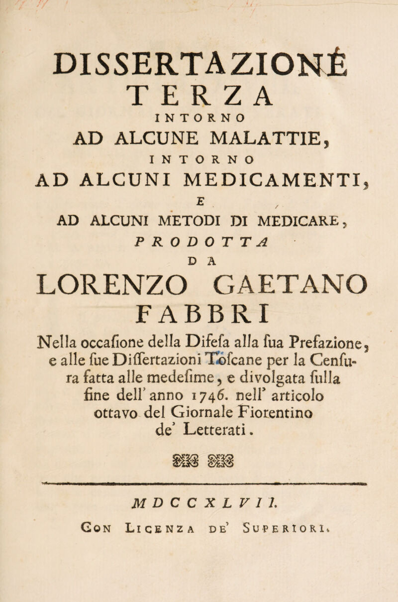 DISSERTAZIONÉ TERZA INTORNO AD ALCUNE MALATTIE, INTORNO AD ALCUNI MEDICAMENTI, E . AD ALCUNI METODI DI MEDICARE, PRODOTTA LORENZO GAETANO FABBRI Nella occafione della Difefa alla fua Prefazione, e alle fue Differtazioni Tofcane per la Cenfu¬ ra fatta alle medelìme, e divolgata fulla fine dell’ anno 1746. nell' articolo ottavo del Giornale Fiorentino de’ Letterati. MDCCXLVlh Con Licenza de Superiori,