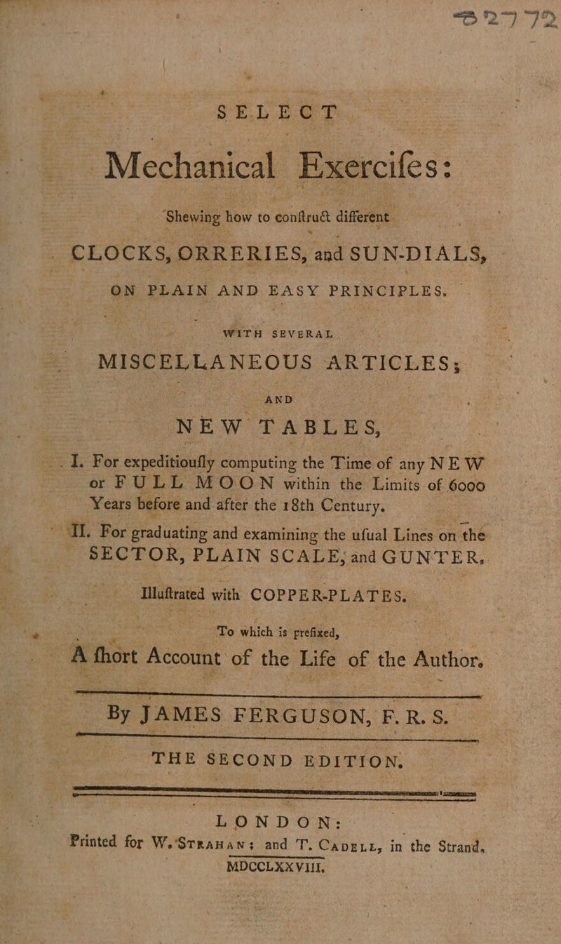 SELECT “Mechanical Exercifes: : “Shewing how to conftrud different. _ CLOCKS, ORRERIES, and SUN- DIALS, ON PLAIN AND ok PRINCIPLES. WITH SEVERAL MISCELLANEOUS ARTICLES; AND NEW TABLES, or FULL MOON within the Limits of 6000 Years before and after the 18th Century. TL. For orad uating and examining the ufual Lines on fhe SECTOR, PLAIN SCALE, and GUNTER, Iluftrated with COPPER-PL ATES. To stitch s is prefixed, A Mhort Account of the Life of the Author. LONDON: Printed for W.’StrauHan; and T. CapELt, in the Strand. | MDCCLXX VIII.