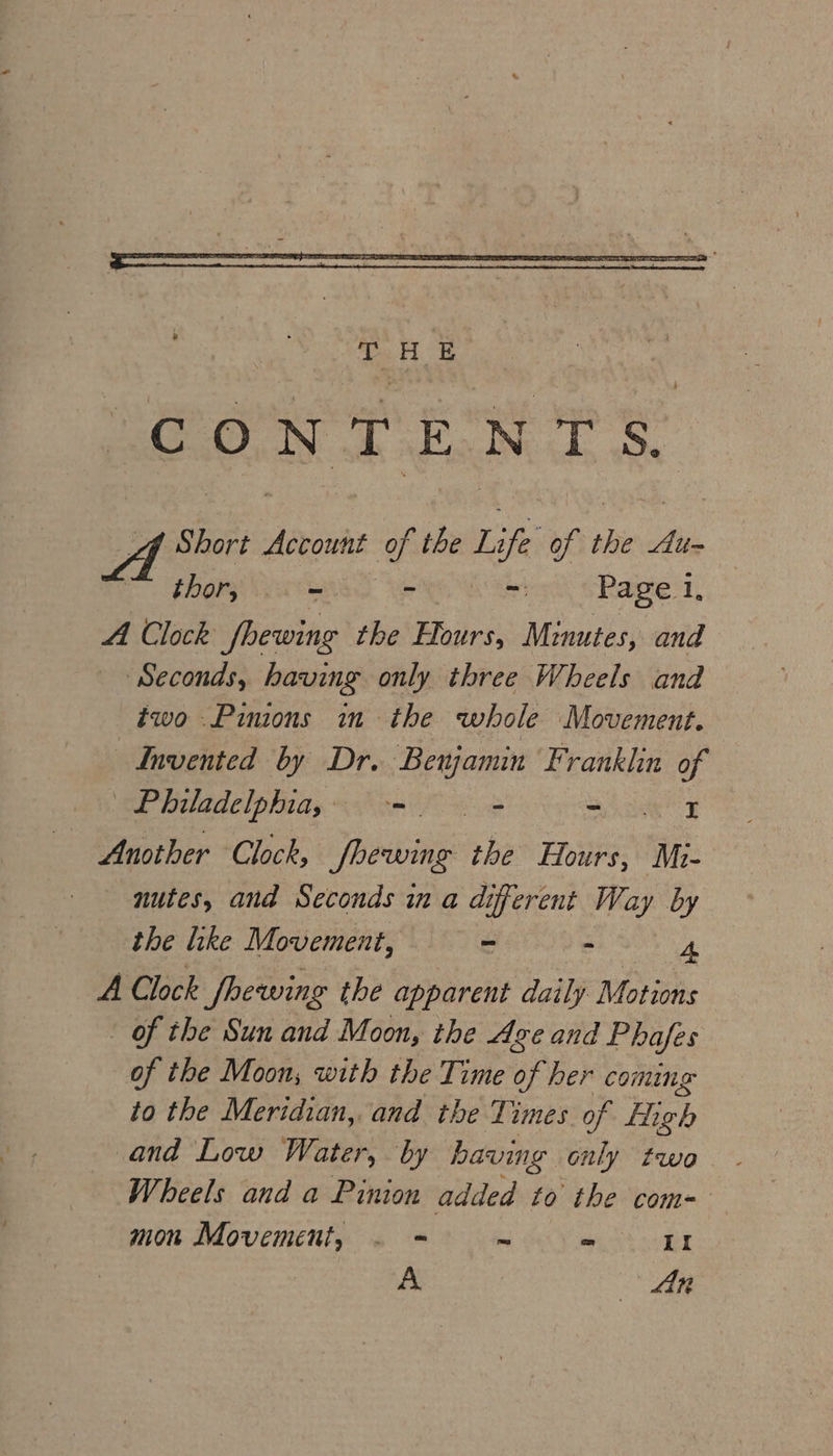 Short Account of the Life of sh Au~ thor, ve = Page 1, A Clock fhewing the Hours, Minutes, and ‘Seconds, having only three Wheels and two .Pimons im the whole Movement. Invented by Dr. Benjamin Franklin of Philadelphia, -. = Se au | Another Clock, Shewing the Hours, Mo- nutes, and Seconds in a different Way by the like Movement, — = . 4 A Clock fhewing the apparent daily Motions of the Sun and Moon, the Age and Phafes of the Moon; with the Time of her coming to the Meridian, and the Times of eh and Low Water, by having only two. Wheels and a Pinion added to the com= mon Movement, . = = = II A | Man