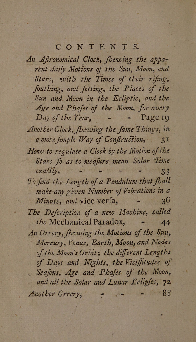 CiO.N Tae NTS, An Aftronomical Clock, fhewing the appa- rent daily Motions of the Sun, Moon, and Stars, with the Times of their rifing, fouthing, and fetting, the Places of the Sun and. Moon in the Ecliptic, and the Age and Phafes of the Moon, for every Day of the Year, - &gt; Pagen9 Another Clock, fhewing the fame Things, in amore fimple Way of Conftruction, 3 How to regulate a Clock by the Motion of the Stars fo as to meafure mean Solar Time | exactly, - ~ - 2S Quays To find the Length of a Pridiblv that fhall make-any given Number of Vibrations in a Minute, and vice verfa, - 36 The Defcription of a new Machine, called the Mechanical Paradox, ~ 44 An Orrery, fhewing the Motions of the Sun, Mercury, Venus, Earth, Moon, and Nodes of the Moon’s Orbit; the different Lengths | of Days and Nights, the Viciffitudes of . Seasons, Age and Phafes. of the. Moon, and all the Solar and Lunar viticsioh 72 Another Orrery, - ws oh EBB