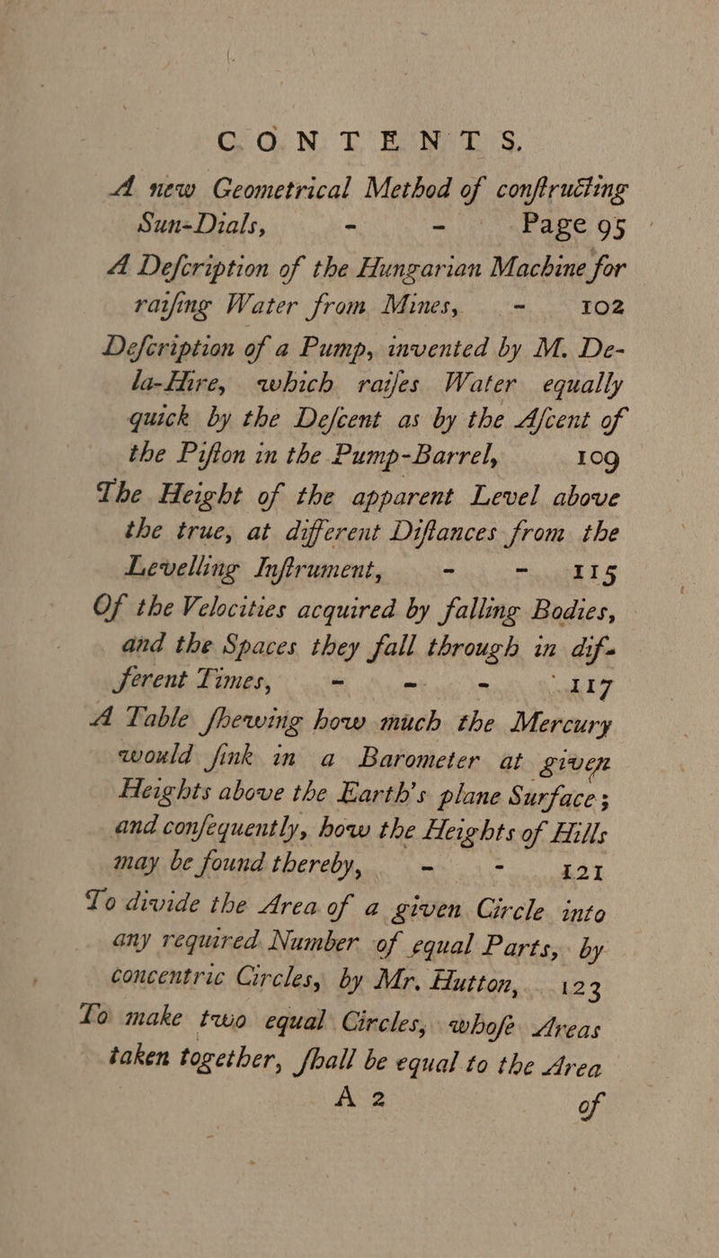 GG. N: CBee? s. A new Geometrical Method of conftruciing Sun-Dials, - - Page 95 4 Defcription of the Hungarian Machine for ratfing Water from Mines, - 102 Defcripiion of a Pump, invented by M. De- la-Flire, which raijfes Water equally quick by the Defcent as by the Afcent of the Pifton in the Pump-Barrel, 10g The Height of the apparent Level above the true, at different Diftances from the Levelling Inftrument, - ae Oe Of the Velocities acquired by falling Bodies, — and the Spaces they fall through in dif. Serent Times, - - = wh 7 A Table Jhewing how much the Mercury would fink in a Barometer at given Heights above the Earth’s plane Surface ; and confequently, how the Heights of Hills may be found thereby, - Fn is Y To divide the Area of a given Circle into any required Number of equal Parts, by concentric Circles, by Mr, Hutton, 12 3 To make two equal Circles, whofe Areas taken together, Shall be equal to the Area A 2 of
