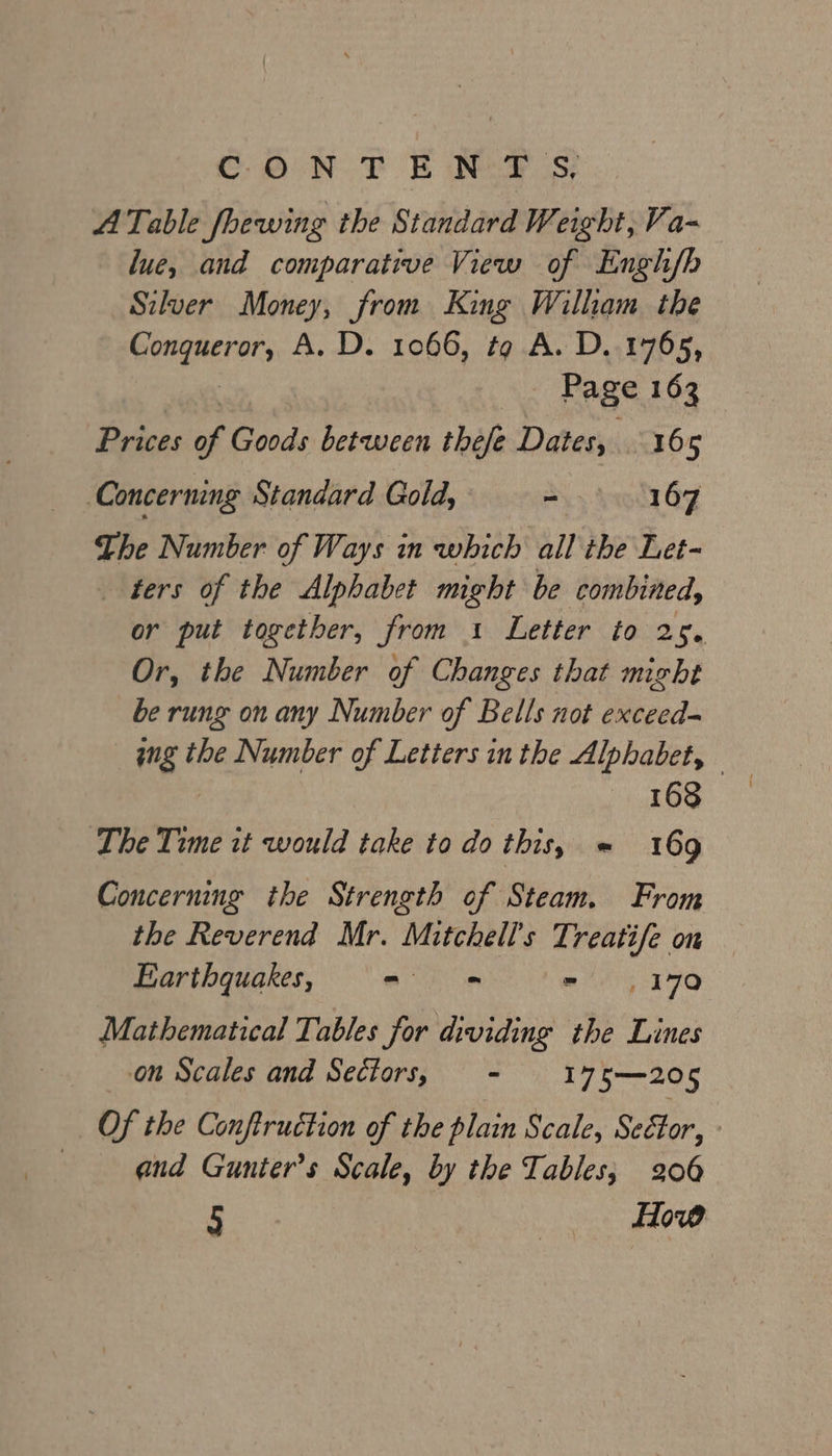 COON. TE Nea Ss: A Table fhewing the Standard Weight, Va- lue, and comparative View of Engh/h Silver Money, from King William the Gongeerar, A. D. 1066, tg A. D..1765, Page 163 Prices of Goods between thefe Dates, 165 Concerning Standard Gold, ~ 167 The Number of Ways in which all the Let- ters of the Alphabet might be combined, or put together, from 1 Letter to 25. Or, the Number of Changes that might be rung on any Number of Bells not exceed- ing t the Number of Letters in the Alphabet, 168 The Time it would take to do this, = 169 Concerning the Strength of Steam. From the Reverend Mr. Mitchell's Treatife on Earthquakes, - a ANE vO Mathematical Tables for dividing the Lines on Scales and Sectors, - 175—205 Of the Conftruction of the plain Scale, Sector, qend Gunter’s Scale, by the Tables; 206 5 : How