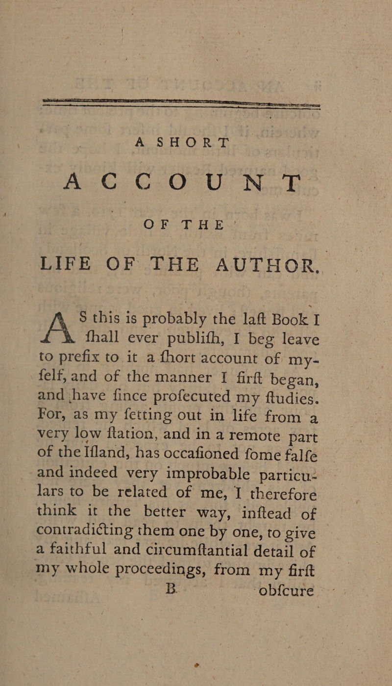 A-G C.O° UN OF THE LIFE OF THE AUTHOR. | S this is probably the laft Book I fhall ever publifh, I beg leave to prefix to it a {hort account of my- felf, and of the manner I firft began, and jhave fince profecuted my ftudies. For, as my fetting out in life from a very low ftation, and in a remote part of the Ifland, has occafioned fome falfe and indeed very improbable particu- lars to be related of me, I therefore think it the better way, inftead of contradicting them one by one, to give a faithful and circumftantial detail of my whole proceedings, from my firft A Ni ‘obfcure