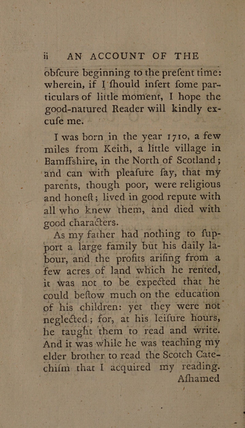 obfcure beginning to the prefent time: wherein, if I’fhould infert fome par- ticulars of little moment, I hope the good-natured Reader will kindly nial cufe me. I was born in the year r710, a few miles from Keith, a little village in | Bamffshire, i in the North of Scotland ; ‘and can with pleafure fay, that my parents, though poor, were religious and honeft; lived in good repute with all who knew them, and died with — good characters. | As my father had nothing to fup- port a large family but his daily la- bour, and the profits arifing from a few acres of land which he rented, | it was not to be expected that he could beftow much on the education of his children: yet they were not neglected; for, at his. leifure hours, he taught them to read and write. And it was while he was teaching my | elder brother to read the Scotch Cate- . chifm that I acquired my reading. | Afhamed