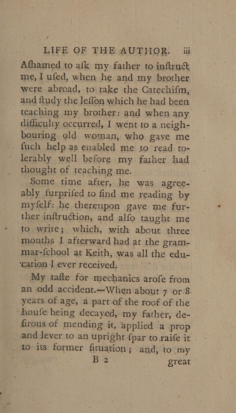 Afhamed to afk my. father to inftruc&amp; me, I ufed, when he and my brother were abroad, to take the Catechifm, and fludy the leffon which he had been teaching my brother: and when any difficulty occurred, I went to a neigh- bouring. old woman, who gave me fuch help as enabled me to read to- lerably well before my. father had Some time after, he was agree- ably furprifed to find me reading by myfelf: he thereupon gave me fur- ther inftruction, and alfo taught me to write; which, with about three - months I afterward had at the gram-_ mar-fchool at Keith, was all the edu- ‘cation I ever received. | My tafte for mechanics arofe from an odd accident.—When about 7 or-8. years of age, a part of the roof of the. _houfe being decayed, my father, de- firous of mending it, applied ‘a prop and Jever to an upright fpar to raife it - . to its former fituation ; and, to my 3 Bi | great