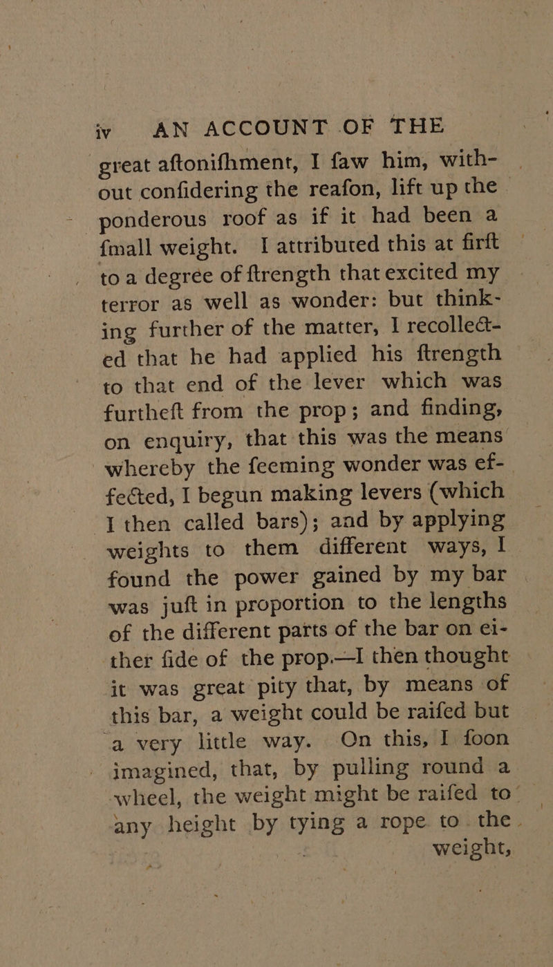 great aftonifhment, I faw him, with- _ out confidering the reafon, lift up the - ponderous roof as if it had been a {mall weight. I attributed this at firft toa degree of ftrength that excited my terror as well as wonder: but think- ing further of the matter, I recollect ed that he had applied his ftrength to that end of the lever which was furtheft from the prop; and finding, on enquiry, that this was the means whereby the feeming wonder was ef- fected, I begun making levers (which I then called bars); and by applying weights to them different ways, | found the power gained by my bar was juft in proportion to the lengths of the different parts of the bar on ei- ther fide of the prop—tI then thought it was great pity that, by means of this bar, a weight could be raifed but ‘a very little way. On this, I foon imagined, that, by pulling round a wheel, the weight might be raifed to — any height by tying a rope to. the. : “Eeier fe weight, ro