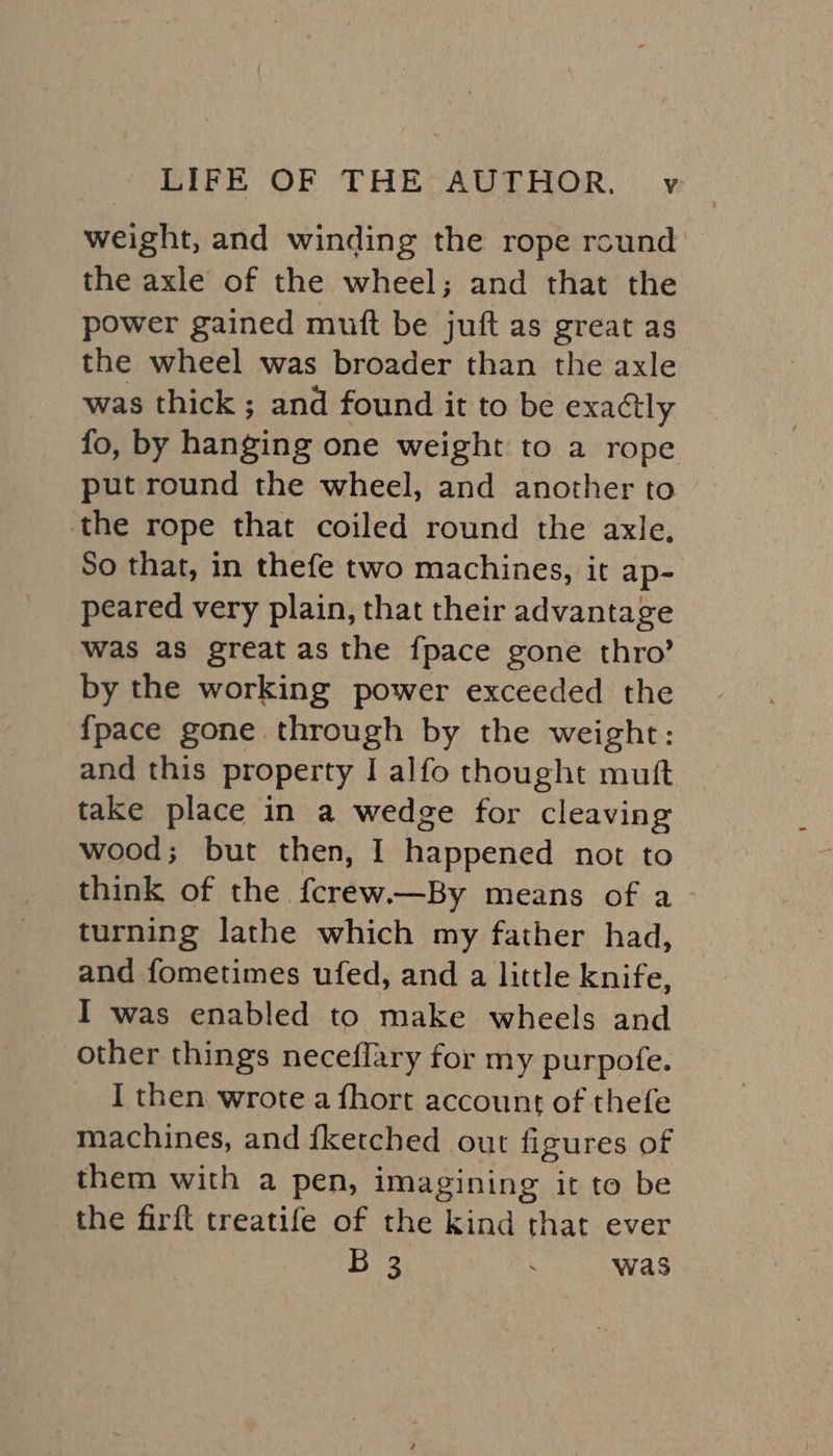 weight, and winding the rope round the axle of the wheel; and that the power gained muft be juft as great as the wheel was broader than the axle was thick ; and found it to be exactly fo, by hanging one weight to a rope put round the wheel, and another to the rope that coiled round the axle, So that, in thefe two machines, it ap- peared very plain, that their advantage was as great as the {pace gone thro’ by the working power exceeded the {pace gone through by the weight: and this property | alfo thought mutt take place in a wedge for cleaving wood; but then, I happened not to think of the fcrew.—By means of a> turning lathe which my father had, and fometimes ufed, and a little knife, I was enabled to make wheels and other things neceflary for my purpofe. I then wrote a fhort account of thefe machines, and {ketched out figures of them with a pen, imagining it to be the firft treatife of the kind that ever je a . was