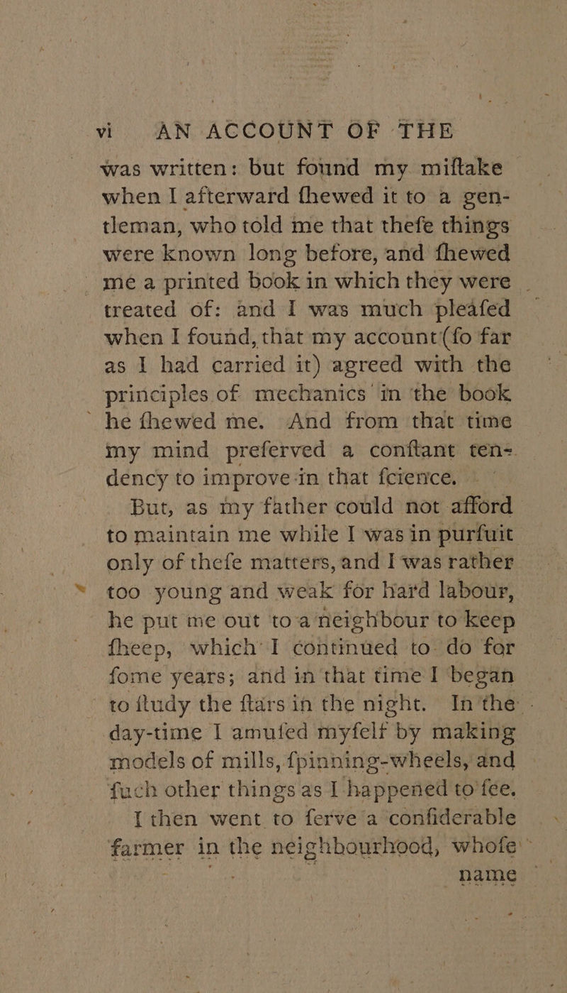 was written: but found my. miftake when I afterward fhewed it to a gen- tleman, who told me that thefe things were known long before, and fhewed mea printed book in which they were | treated of: and I was much pleafed _ when I found, that my account (fo far as I had carried it) agreed with the principles of mechanics in the book ’ he fhewed me. And from that time my mind preferved a conftant ten- dency to improve in that fcience. But, as my father could not afford to maintain me while I was in purfuit only of thefe matters, and I was rather too young and weak for hard labour, he put me out toa neighbour to keep fheep, which’ I contmued to. do for fome years; and in that time I began to ftudy the ftars in the night. In’the - day-time I amufed myfelf by making models of mills, {pinning-wheeéls, and fuch other things as I happened to’fee. {then went to ferve a ‘confiderable farmer in the neighbourhood, whofe” he i, name