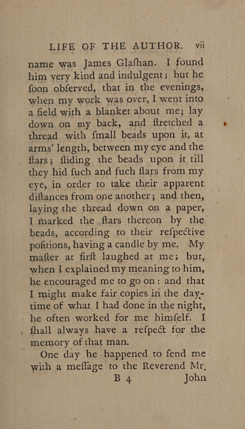 name was James Glafhan. I found - him yery kind and indulgent ; but he © foon obferved, that. in the evenings, . when my work was over, I went into a field with a blanket about me; lay down on my back, and ftretched a thread with fmall beads upon it, at arms’ length, between my eye and the _ ftars; fliding the beads upon it tll they hid fuch and fuch flars from my eye, in order to take their apparent diftances from one another ; and then, laying the thread down on a paper, I marked the .ftars thereon by the beads, according to their refpective -pofitions, having a candle by me. My mafter at firft langhed at me; burt, when I explained my meaning to him, he encouraged me to go on: and that I might make fair copies in the day- time of what I had done in the night, he often worked for me himfelf. I , fhall always have a refpect for the ‘memory of that man. One day he happened to fend me with a meflage to the Reverend Mr, B 4 John