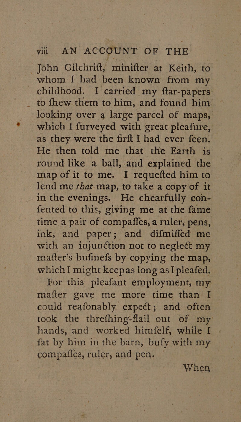 John Gilchrift, minifter at Keith, to whom I had been known from my childhood. I carried my ftar-papers to fhew them to him, and found him looking over 4 large parcel of maps, which I furveyed with great pleafure, -as they were the firft I had ever feen. He then told me that the Earth is round like a ball, and explained the map of it to me. I requefted him to lend me ¢hat. map, to take a copy of it in the evenings. He chearfully con- fented to this, giving me at the fame _ time a pair of compaffes, a ruler, pens, ink, and paper; and difmiffed me with an injuntion not to neglect my mafter’s bufinefs by copying the map, which I might keepas long asIpleafed. For this pleafant employment, my mafter gave me more time than I could reafonably expect; and often took the threfhing-flail out of my hands, and worked himfelf, while [ fat by him in the barn, bufy with my compafles, ruler, and pen. ~ When