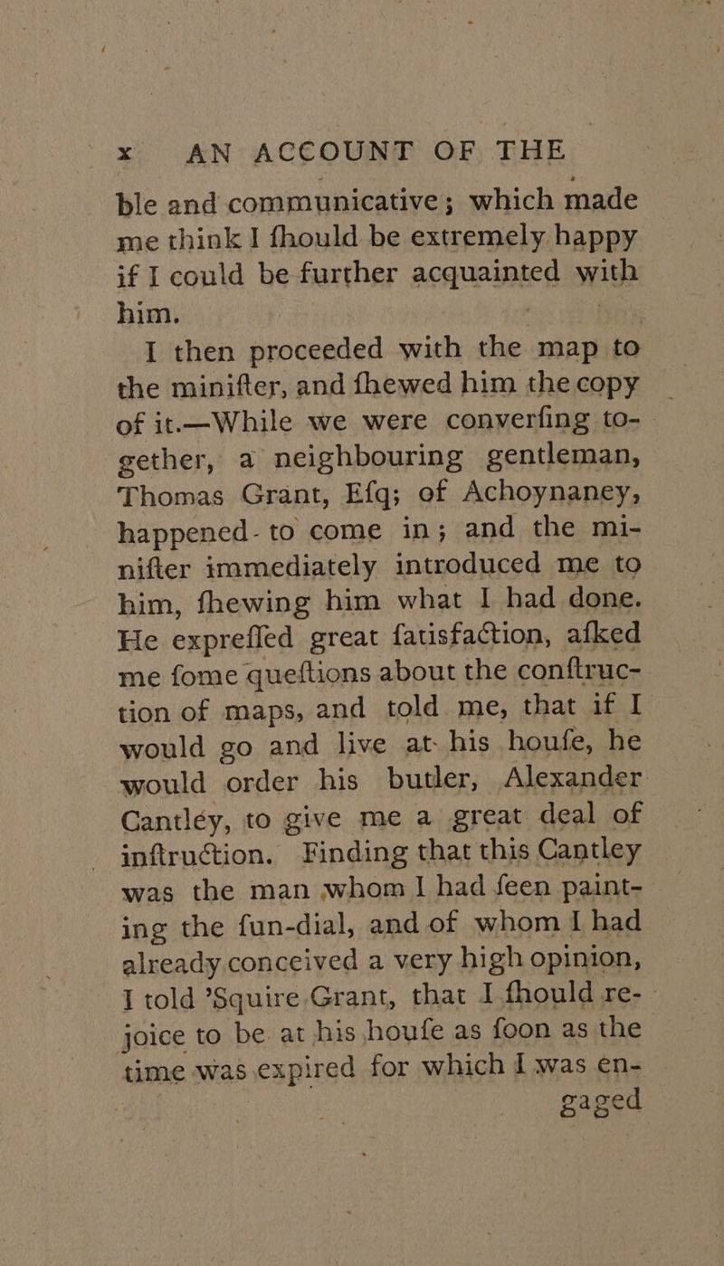 ble and communicative; which made me think I fhould be extremely happy if I could be further acquainted with him. : I then proceeded with the map to of it.—While we were converfing to- gether, a neighbouring gentleman, Thomas Grant, Efq; of Achoynaney, happened- to come in; and the mi- nifter immediately introduced me to him, fhewing him what I had done. He expreffed great fatisfaction, afked me fome queftions about the conftruc- tion of maps, and told. me, that if I would go and live at. his houfe, he would order his butler, Alexander Cantley, to give me a great deal of inftruction. Finding that this Cantley was the man whom I had feen paint- ing the fun-dial, and of whom I had already conceived a very high opinion, I told Squire Grant, that I fhould re-- joice to be at his houfe as foon as the time was expired for which I was en- | gaged