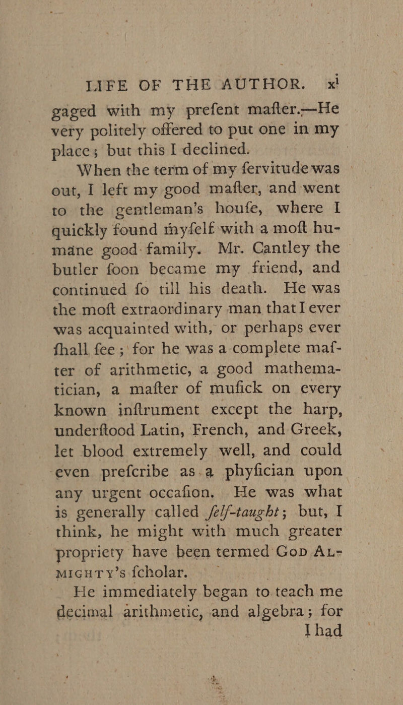 gaged with my prefent mafter.—He very politely offered to put one in my place; but this I declined. | When the term of my fervitude was | out, I left my good mafter, and went to the gentleman’s houfe, where I quickly found myfelf with a moft hu- mane good:family. Mr. Cantley the — butler foon became my friend, and continued fo till his death. He was the moft extraordinary man thatI ever was acquainted with, or perhaps ever fhall fee ;\ for he was a complete maf- ter of arithmetic, a good mathema- tician, a mafter of mufick on every known inflrument except the harp, underftood Latin, French, and Greek, let blood extremely well, and could ‘even prefcribe as.a phyfician upon any urgent occafion. He was what is generally called /e//-taught; but, I think, he might with much greater POR have been termed Gop AL- micgutTy’s fcholar. He immediately began to teach me decimal arithmetic, and algebra; for Thad