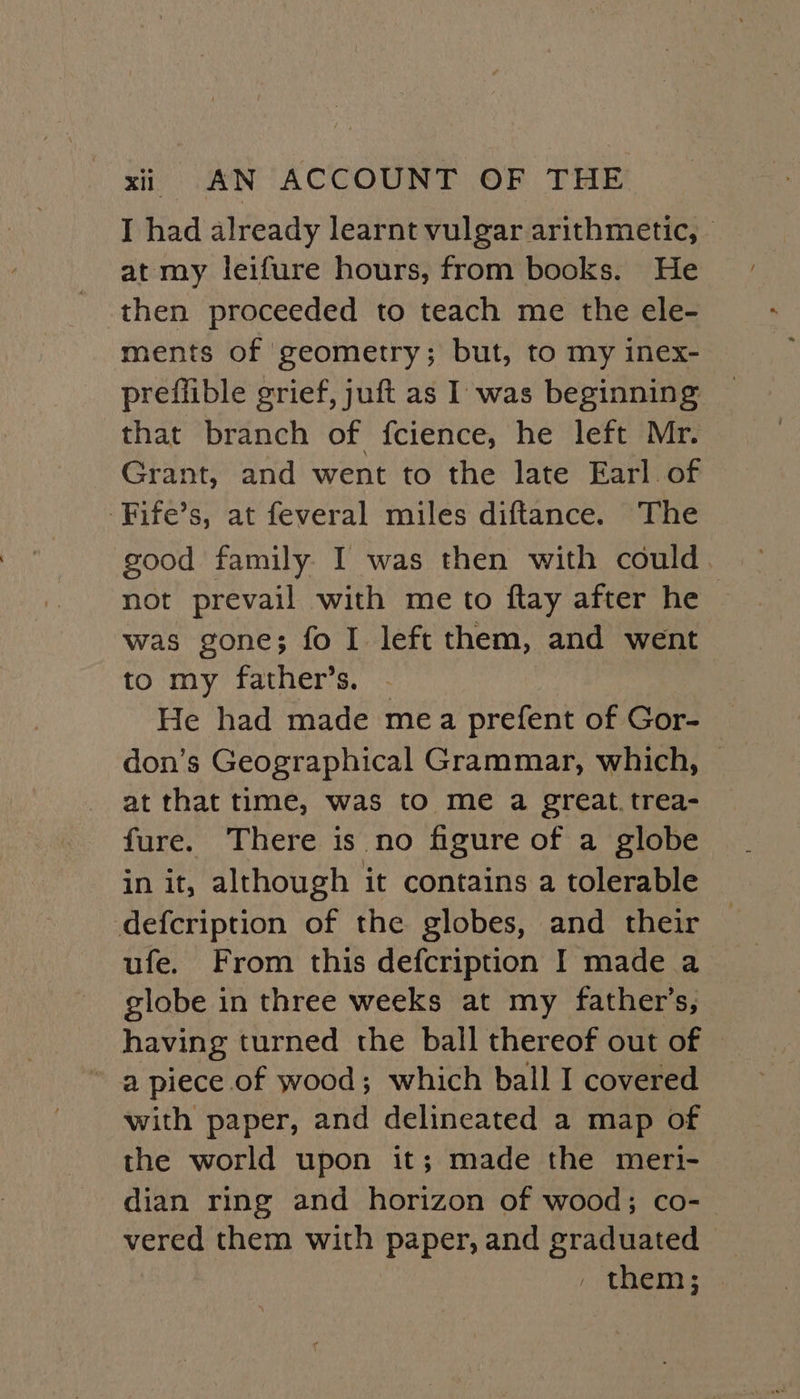 I had already learnt vulgar arithmetic, — at my leifure hours, from books. He then proceeded to teach me the ele- ments of geometry; but, to my inex- preflible grief, juft as I was beginning that branch of fcience, he left Mr. Grant, and went to the late Earl of -Fife’s, at feveral miles diftance. The good family I was then with could not prevail with me to ftay after he was gone; fo I left them, and went to my father’s. - He had made mea prefent of Gor- don’s Geographical Grammar, which, at that time, was to me a great. trea- fure. There is no figure of a globe in it, although it contains a tolerable defcription of the globes, and their ufe. From this defcription I made a globe in three weeks at my father’s, having turned the ball thereof out of ~ a piece of wood; which ball I covered with paper, and delineated a map of the world upon it; made the meri- dian ring and horizon of wood; co- vered them with paper, and graduated , TRIN SDs