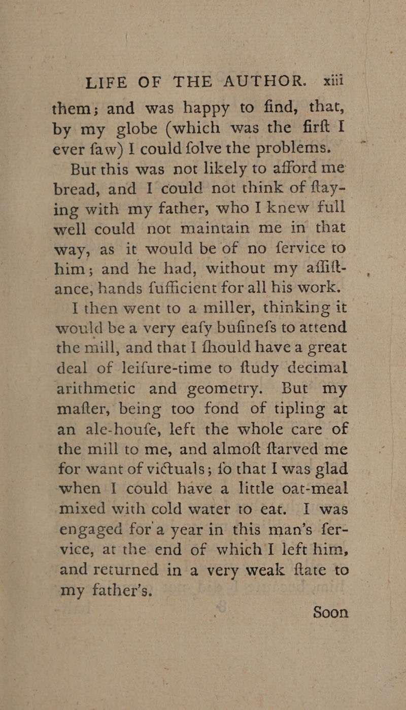 them; and was happy to find, that, by my globe (which was the firft I ever faw) I could folve the problems. But this was not likely to afford me bread, and I could not think of flay- ing with my father, who I knew full well could not maintain me in that way, as it would be of no fervice to him; and he had, without my aiffitt- ance, hands fufficient for all his work. I then went to a miller, thinking it would be a very eafy bufinefs to attend the mill, and that I fhould havea great | deal of leifure-time to ftudy decimal arithmetic and geometry. But my matter, being too fond of tipling at an ale-houfe, left the whole care of the mill to me, and almoft ftarved me for want of victuals; fo that I was glad when I could have a little oat-meal | mixed with cold water to eat. I was” engaged for a year in this man’s fer- vice, at the end of which I left him, and returned in a very weak {tate to my father’s. | Soon