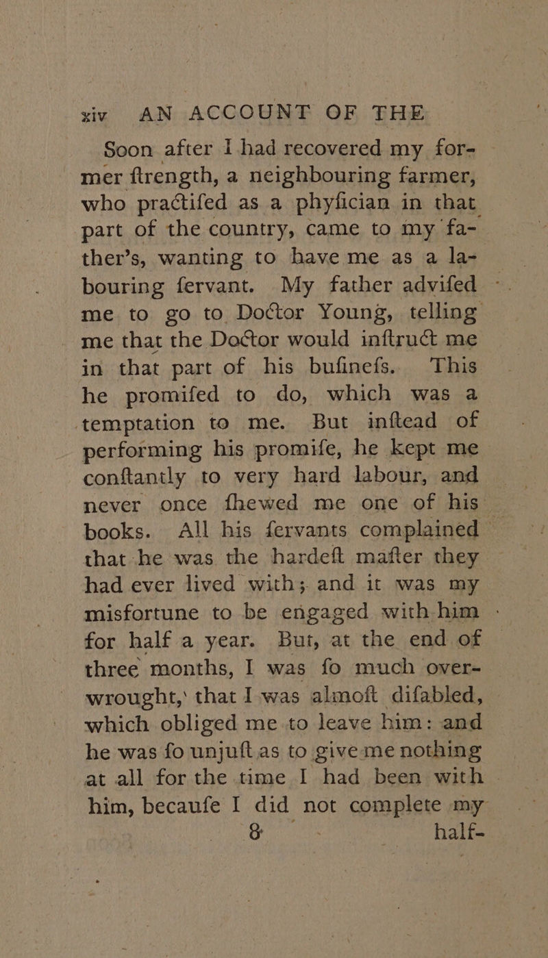 Soon after I had recovered my for- mer ftrength, a neighbouring farmer, who practtifed as a phyfician in that part of the country, came to my fa- ther’s, wanting to have me as a la- bouring fervant. My father advifed - me to go to Doctor Young, telling _ me that the Doctor would inftruct me in that part of his bufinefs. This he promifed to do, which was a temptation to me. But inftead of performing his promife, he kept me conftantly to very hard labour, and books. All his fervants complained that he was the hardeft mafter they had ever lived with; and it was my misfortune to be engaged with him - for half a year. But, at the end of © three months, I was fo much over- wrought, that Iwas almoft difabled, which obliged me .to leave him: and he was fo unjuftas to give me nothing at all for the time I had been with | him, becaufe I did not complete my &amp; ; My ial